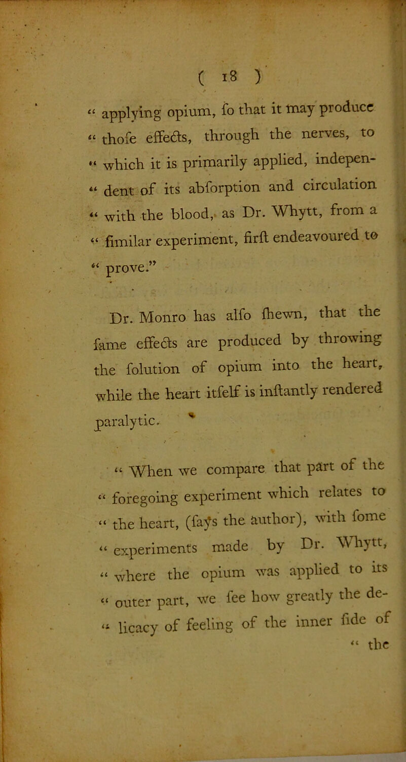 “ applying opium, fo that it may produce “ thofe effects, through the nerves, to which it is primarily applied, indepen- dent of its abforption and circulation « with the blood, as Dr. Whytt, from a 44 fimilar experiment, firfl endeavoured to 44 prove.” / * * . ' Dr. Monro has alfo {hewn, that the fame effects are produced by throwing the folution of opium into the heart, while the heart itfelf is inftantly rendered paralytic. % “ When we compare that part of the 44 foregoing experiment which relates to 44 the heart, (fays’ the author), with fome 44 experiments made by Dr. Whytt, { 44 where the opium was applied to its j. « outer part, we fee how greatly the de- l . «* Ucacy of feeling of the inner fide of 44 the l