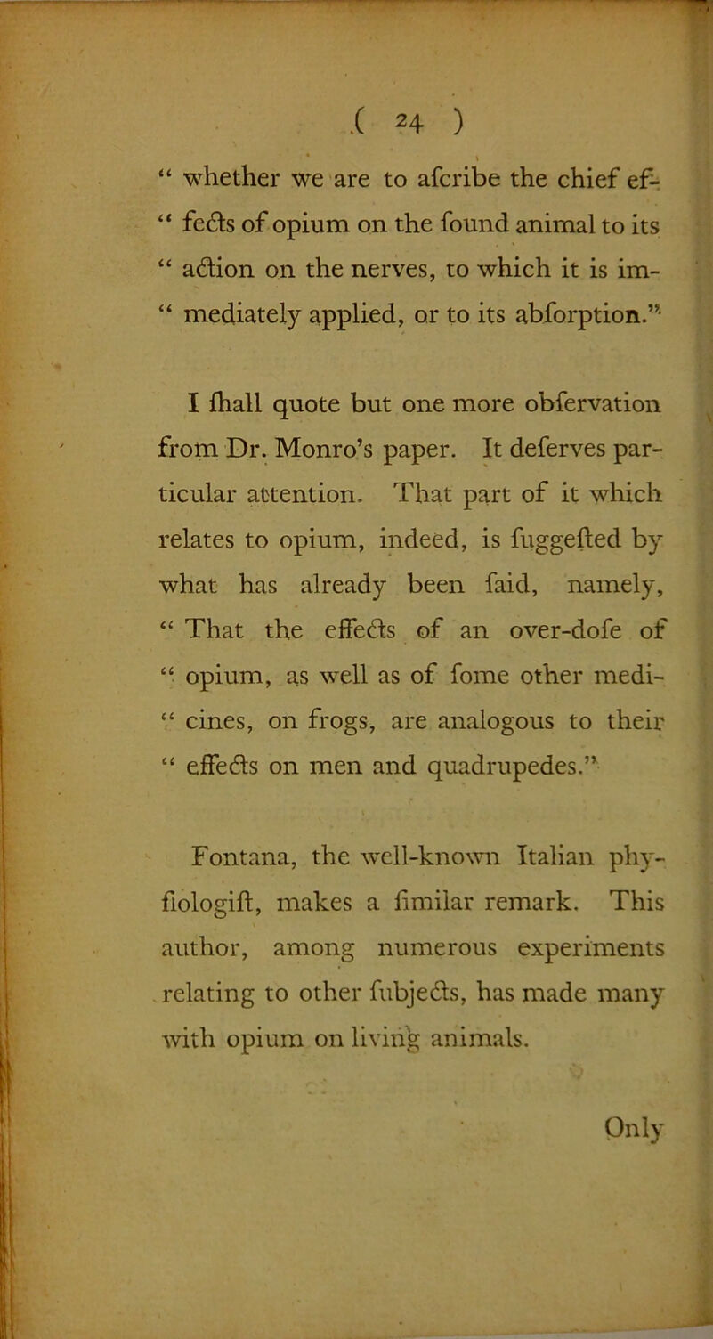 .( 2+ ) ' * \ “ whether we are to afcribe the chief ef- “ feds of opium on the found animal to its “ adion on the nerves, to which it is im- “ mediately applied, or to its abforption.”- I fhall quote but one more obfervation from Dr. Monro’s paper. It deferves par- ticular attention. That part of it which relates to opium, indeed, is fuggefted by what has already been faid, namely, “ That the effeds of an over-dofe of “ opium, as well as of fome other medi- “ cines, on frogs, are analogous to their “ effeds on men and quadrupedes.” Fontana, the well-known Italian phy- fiologift, makes a hmilar remark. This author, among numerous experiments relating to other fubjeds, has made many with opium on living animals. Only