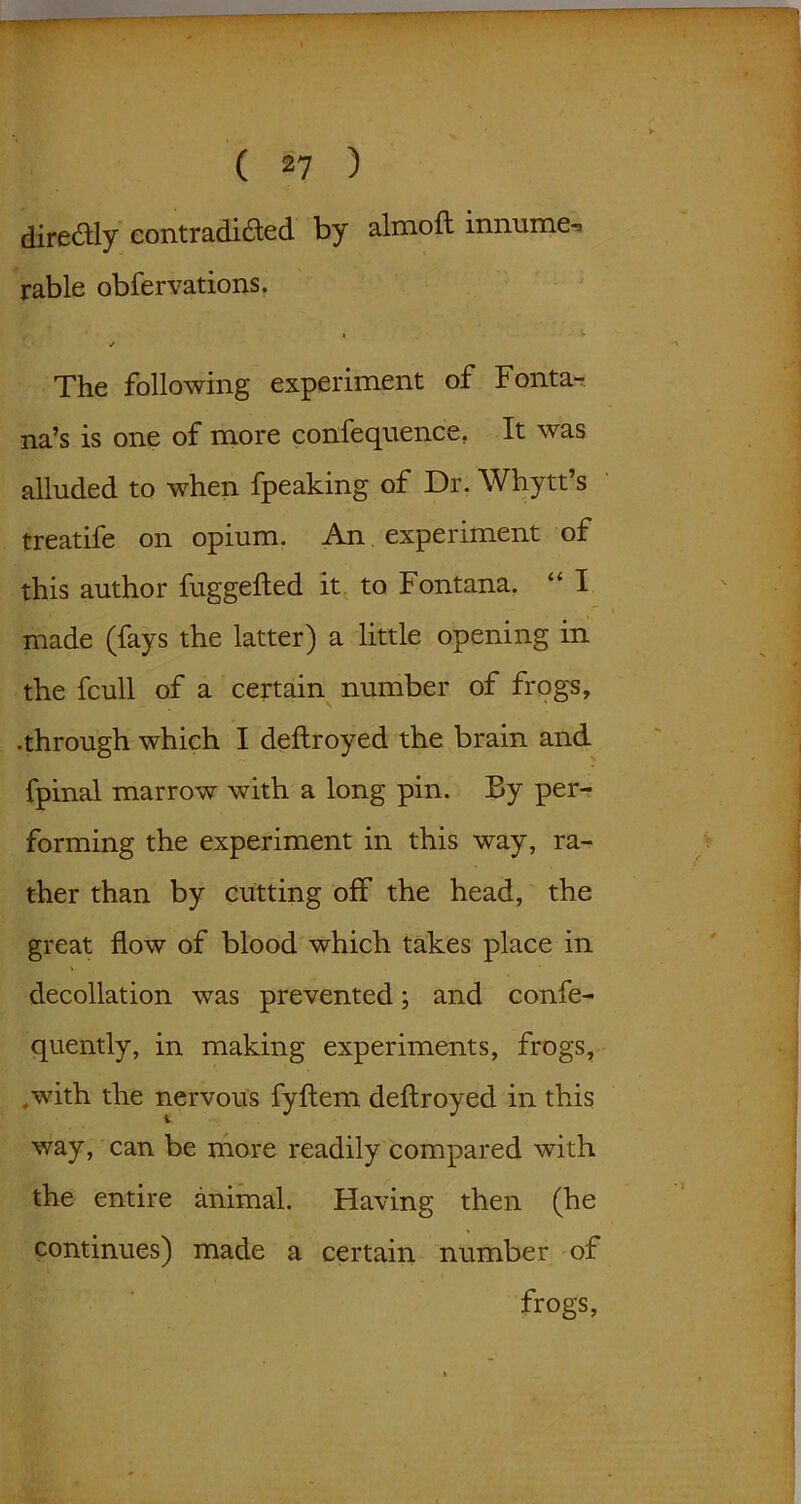 dire&ly contradicted by almoft innume- rable obfervations, » > ✓ The following experiment of Fonta- na’s is one of more confequence. It was alluded to when fpeaking of Dr. Whytt’s treatife on opium. An experiment of this author fuggefted it to Fontana. “ I made (fays the latter) a little opening in the fcull of a certain number of frogs, •through which I deftroyed the brain and fpinal marrow with a long pin. By per- forming the experiment in this way, ra- ther than by cutting off the head, the great flow of blood which takes place in decollation was prevented; and confe- quently, in making experiments, frogs, .with the nervous fyftem deftroyed in this way, can be more readily compared with the entire animal. Having then (he continues) made a certain number of frogs,