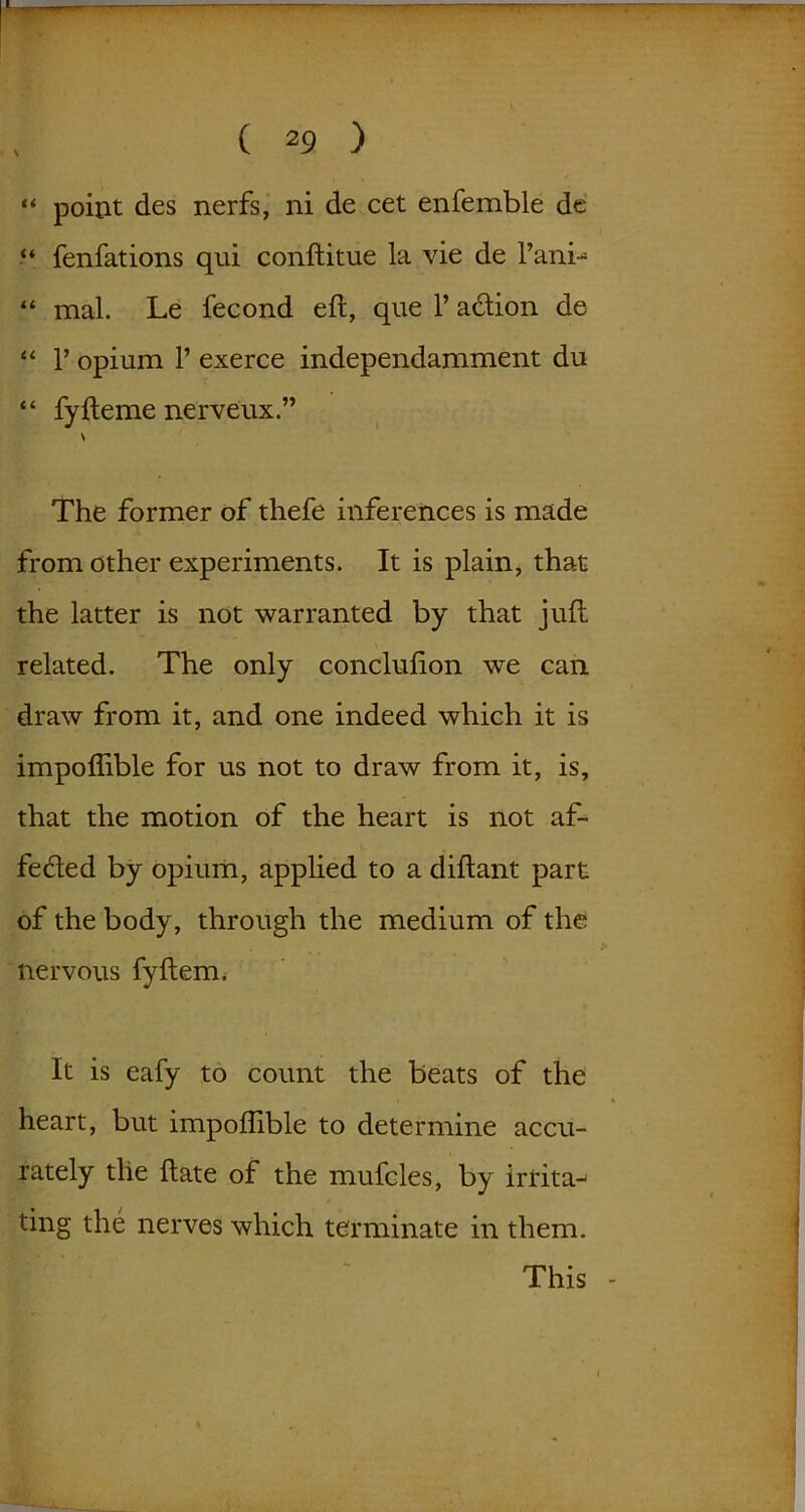 ** point des nerfs, ni de cet enfemble de “ fenfations qui conftitue la vie de l’ani- “ mal. Le fecond eft, que V adion de “ p opium P exerce independamment du “ fyfteme nerveux.” \ The former of thefe inferences is made from other experiments. It is plain, that the latter is not warranted by that juft related. The only conclufton we can draw from it, and one indeed which it is impoflible for us not to draw from it, is, that the motion of the heart is not af- feded by opium, applied to a diftant part of the body, through the medium of the nervous fyftem. It is eafy to count the beats of the heart, but impoflible to determine accu- rately the ftate of the mufcles, by irrita-' ting the nerves which terminate in them. This