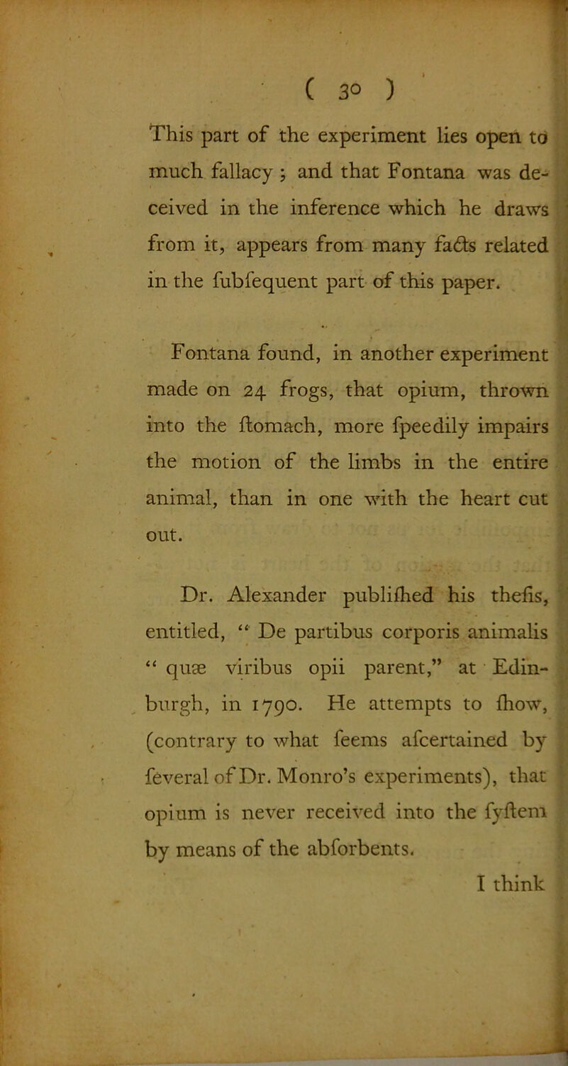 ( 3° ) This part of the experiment lies open to much fallacy ; and that Fontana was de- ceived in the inference which he draws from it, appears from many fadls related in the fubfequent part of this paper* Fontana found, in another experiment made on 24 frogs, that opium, thrown into the ftomach, more fpeedily impairs the motion of the limbs in the entire animal, than in one with the heart cut out. Dr. Alexander publilhed his thefis, entitled, “ De partibus corporis animalis “ qute viribus opii parent,” at Edin- burgh, in 1790. He attempts to (how, (contrary to what feems afcertained by feveral of Dr. Monro’s experiments), that opium is never received into the fyftem by means of the abforbents. I think