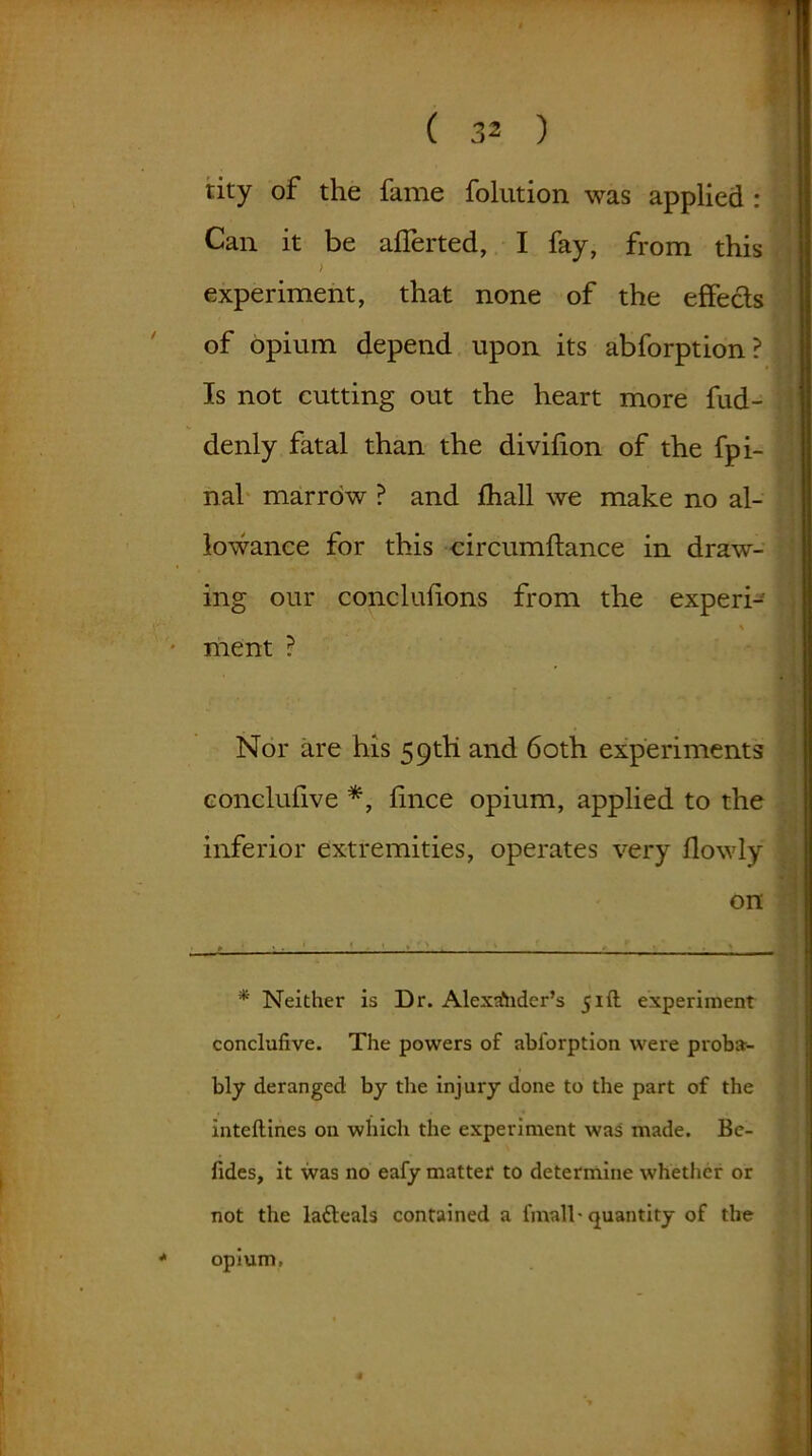 tity of the fame folution was applied : Can it be aflerted, I fay, from this experiment, that none of the effects of opium depend upon its abforption? Is not cutting out the heart more fud- denly fatal than the divifion of the fpi- nal marrow ? and fhall we make no al- lowance for this circumftance in draw- ing our conclufions from the experi- , \ ment ? Nor are his 59th and 60th experiments conclufive *, fince opium, applied to the inferior extremities, operates very flowly on * Neither is Dr. Alexander’s 51ft experiment conclufive. The powers of abl'orption were proba- bly deranged by the injury done to the part of the inteflines on which the experiment was made. Be- fides, it was no eafy matter to determine whether or not the ladleals contained a fmall* quantity of the opium,