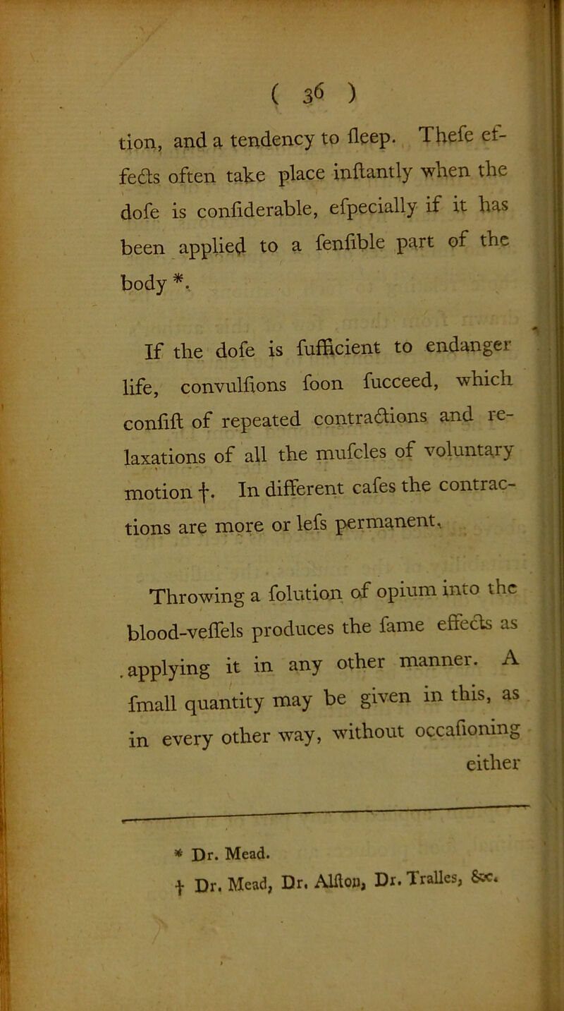 ( 3« ) tion, and a tendency to deep. f hefe et- feds often take place inflantly when the dofe is conhderable, efpecially if it has been applied to a fenlible part of the body *. If the dofe is fufRcient to endanger life, convulhons foon fucceed, which confift of repeated contradions and re- laxations of all the mufcles of voluntary motion f- In different cafes the contrac- tions are more or lefs permanent. Throwing a folution of opium into the blood-veffels produces the fame effects as .applying it in any other manner. A fmall quantity may be given m this, as in every other way, without occafioning either * Dr. Mead. f Dr. Mead, Dr. AUtoa, Dr. Tralles,