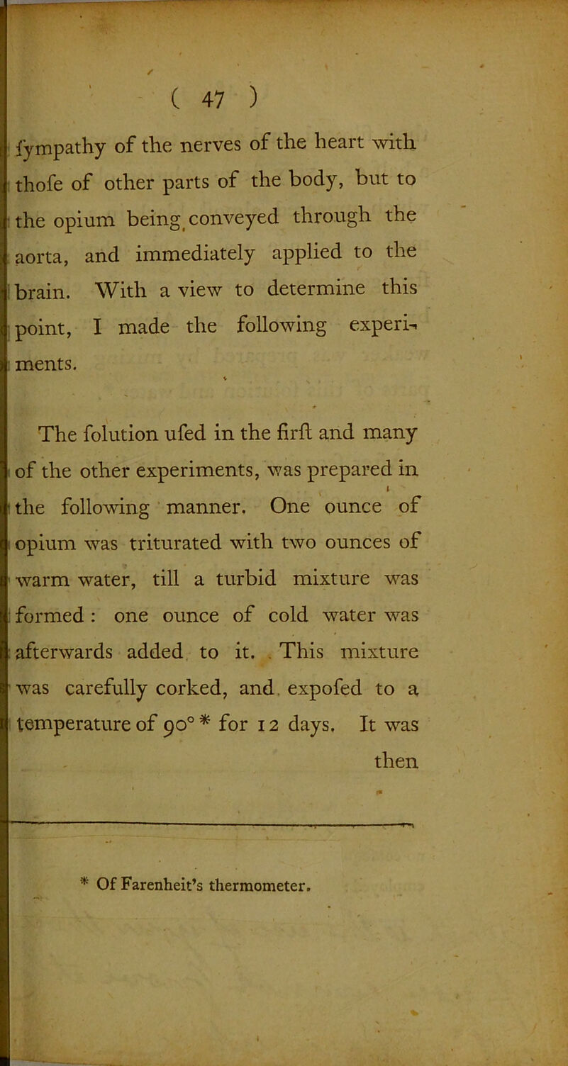 fympathy of the nerves of the heart with thofe of other parts of the body, but to the opium being conveyed through the aorta, and immediately applied to the brain. With a view to determine this point, I made the following expert ments. V The folution ufed in the fil'd; and many of the other experiments, was prepared in I the following manner. One ounce of opium was triturated with two ounces of warm water, till a turbid mixture was formed : one ounce of cold water was afterwards added to it. This mixture was carefully corked, and. expofed to a temperature of 900* for 12 days. It was then * Of Farenheit’s thermometer.