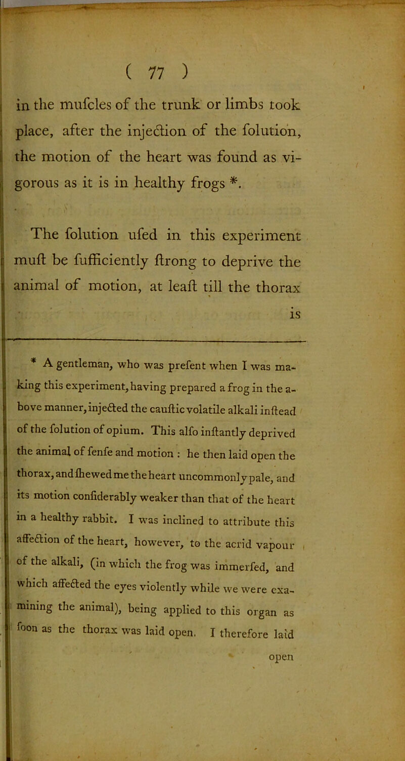 in the mufcles of the trunk or limbs took place, after the injection of the folution, the motion of the heart was found as vi- gorous as it is in healthy frogs *. The folution ufed in this experiment mull be fufficiently ftrong to deprive the animal of motion, at lead: till the thorax * A gentleman, who was prefent when I was ma- king this experiment, having prepared a frog in the a- bove manner, injeded the cauftic volatile alkali inftead of the folution of opium. This alfo inftantly deprived the animal of fenfe and motion : he then laid open the thorax, and fliewed me the heart uncommonly pale, and its motion confiderably weaker than that of the heart in a healthy rabbit. I was inclined to attribute this affeftion of the heart, however, to the acrid vapour , of the alkali, (in which the frog was immerfed, and which affeded the eyes violently while we were exa- mining the animal), being applied to this organ as foon as the thorax was laid open. I therefore laid IS open