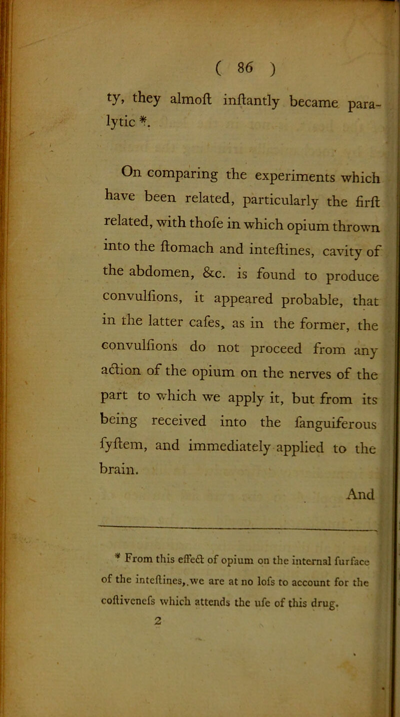 ty, they almoft inltantly became para- lytic On comparing the experiments which have been related, particularly the firft related, with thofe in which opium thrown into the Itomach and inteltines, cavity of* the abdomen, &c. is found to produce convullions, it appeared probable, that in the latter cafes, as in the former, the convullions do not proceed from any aftion of the opium on the nerves of the part to which we apply it, but from its being received into the fanguiferous fyftem, and immediately applied to the brain. And * From this effeft of opium on the internal furface of the inteflines,.we are at no lofs to account for the coltivenefs which attends the ufe of this drug. 2