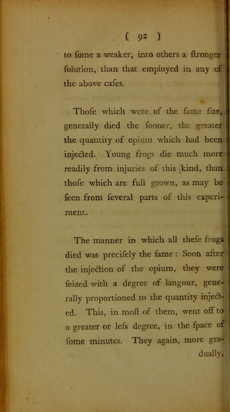 to fome a weaker, into others a ftronger folution, than that employed in any of' the above cafes. Thofe which were of the fame fize, generally died the fooner, the greater the quantity of opium which had been injected. Young frogs die much more readily from injuries of this kind, than thofe which are full grown, as may be feen from feveral parts of this experi- ment. The manner in which all thefe frogs died was precifely the fame : Soon after the inje&ion of the opium, they were feized with a degree of langour, gene- rally proportioned to the quantity injedl- ed. This, in mod of them, went off to a greater or lefs degree, in the fpace of fome minutes. They again, more gra- dually,