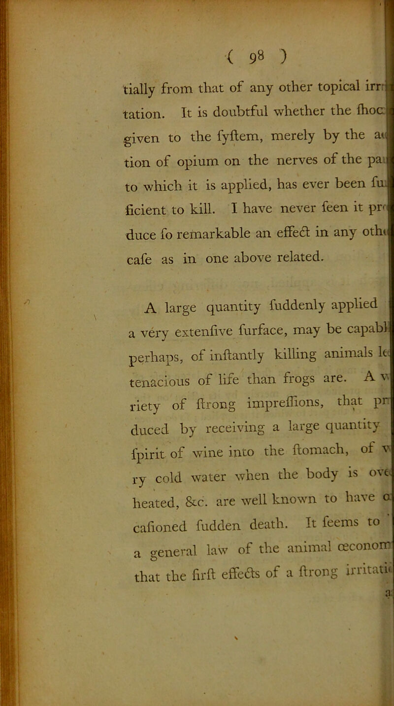 ( 9» ) tially from that of any other topical irrr tation. It is doubtful whether the fhoc given to the fyftem, merely by the at tion of opium on the nerves of the pa to which it is applied, has ever been fui ficient to kill. I have never feen it pn duce fo remarkable an effect in any otht cafe as in one above related. A large quantity fuddenly applied a very extenfive furface, may be capabl perhaps, of inftantly killing animals k tenacious of life than frogs are. A v riety of ftrong impreffions, that pr duced by receiving a large quantity fpirit of wine into the ftomach, of v. ry cold water when the body is ove heated, &c. are well known to have a cafioned hidden death. It feems to a general law of the animal ceconom that the firft effeds of a ftrong irritaju • m V