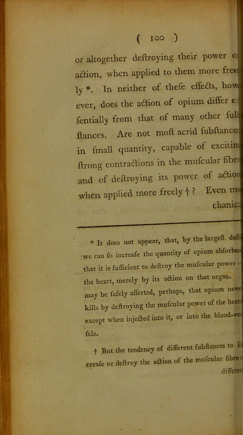 or altogether deftroying their power cd aflion, when applied to them more fret, ly *. In neither of thefe effects, how ever, does the action of opium differ e j fentially from that of many other full fiances. Are not moft acrid fubftance. in fmall quantity, capable of excitm. ftrong contractions in the mufcular fibr: and of deftroying its power of actio) when applied more freely + ? Even m, chanic. * It does not appear, that, by the largeft dof. we can fo increate the quantity of opium abforbeo that it is fufficient to deftroy the mufcular power , the heart, merely by its adion on that organ. . may be lately afferted, perhaps, that opium new kills by deftroying the mufcular power of the heat except when injeaed into it, or into the blood-w fels. f But the tendency of different fubftapces to * create or deftroy the a3ion of the mufcular fibre differe-