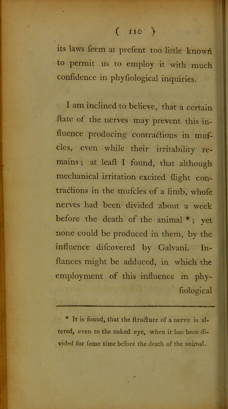 its laws feem at prefent too little knowd to permit us to employ it with much confidence in phyfiological inquiries. I am inclined to believe, that a certain date of the nerves may prevent this in- fluence producing contractions in muf- cles, even while their irritability re- mains ; at lead I found, that although mechanical irritation excited dight con- tractions in the mufcles of a limb, whofe nerves had been divided about a week before the death of the animal * *; yet none could be produced in them, by the induence difcovered by Galvani. In- dances might be adduced, in which the employment of this induence in phy- dological \ * It is found, that the ftru&ure of a nerve is al- tered, even to the naked eye, when it has been di- vided for fome time before the death of the animal.