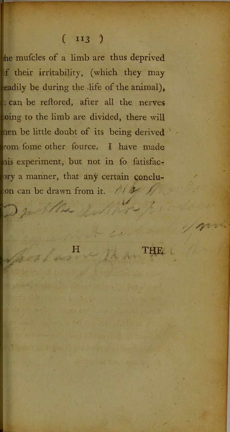 he mufcles of a limb are thus deprived f their irritability, (which they may readily be during the -life of the animal), : can be reftored, after all the nerves oing to the limb are divided, there will / hen be little doubt of its being derived com fome other fource. I have made lis experiment, but not in fo fatisfac* Dry a manner, that any certain conclu- on can be drawn from it. /V -P' / Sr • , i.. - ,4'.wc >- /