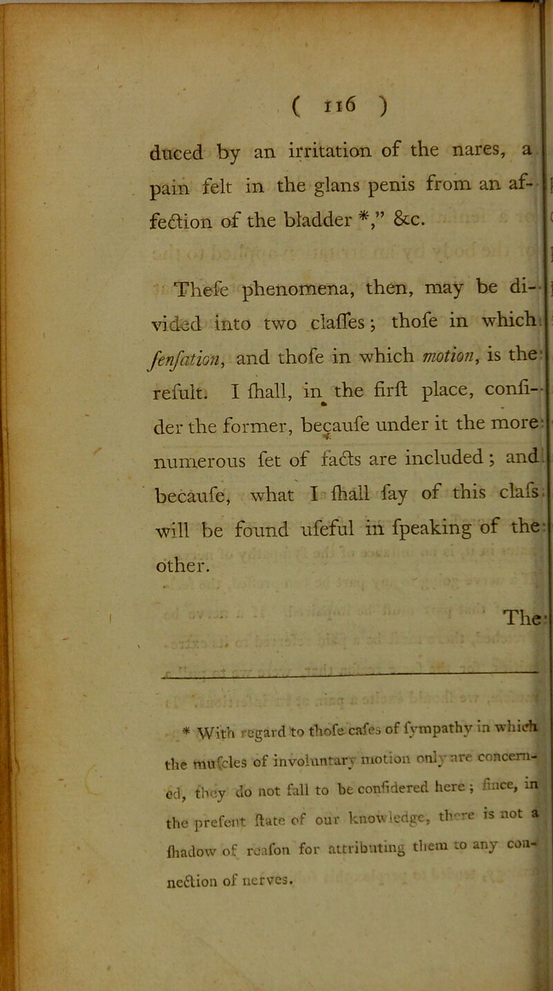 duced by an irritation of the nares, a pain felt in the glans penis from an af- i fe&ion of the bladder &c. ; ] Thefe phenomena, then, may be di- j vid&d into two claffes; thofe in which fenfation, and thofe in which motion, is the’ refuit. I (hall, in^ the firft place, conli-- der the former, becaufe under it the more numerous fet of facts are included; and becaufe, what I fhall fay of this clafs will be found ufeful in fpeaking of the- other. The* * With regard to thofe cafes of iyrnpathy in whiefi the mtifcles of involuntary motion only are concern- ed, they do not fall to be considered here; fmee, in the prefent ftate of our knowledge, there is not a fhadow of roafon for attributing them to any con- nection of nerves.