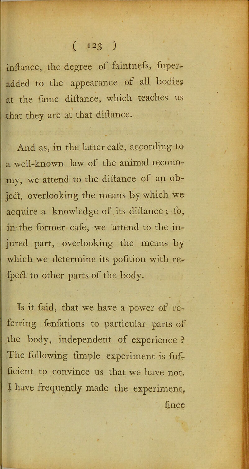 inftance, the degree of faintnefs, fupeiv added to the appearance of all bodies at the fame diftance, which teaches us i that they are at that diftance. And as, in the latter cafe, according to a well-known law of the animal oecono- my, we attend to the diftance of an ob- ject, overlooking the means by which we acquire a knowledge of its diftance; fo, in the former cafe, we attend to the in- jured part, overlooking the means by which we determine its pofttion with re^ fpe£t to other parts of the body. Is it faid, that we have a power of re- ferring fenfations to particular parts of the body, independent of experience ? The following ftmple experiment is fuf- ficient to convince us that we have not. i I have frequently made the experiment, ftnce