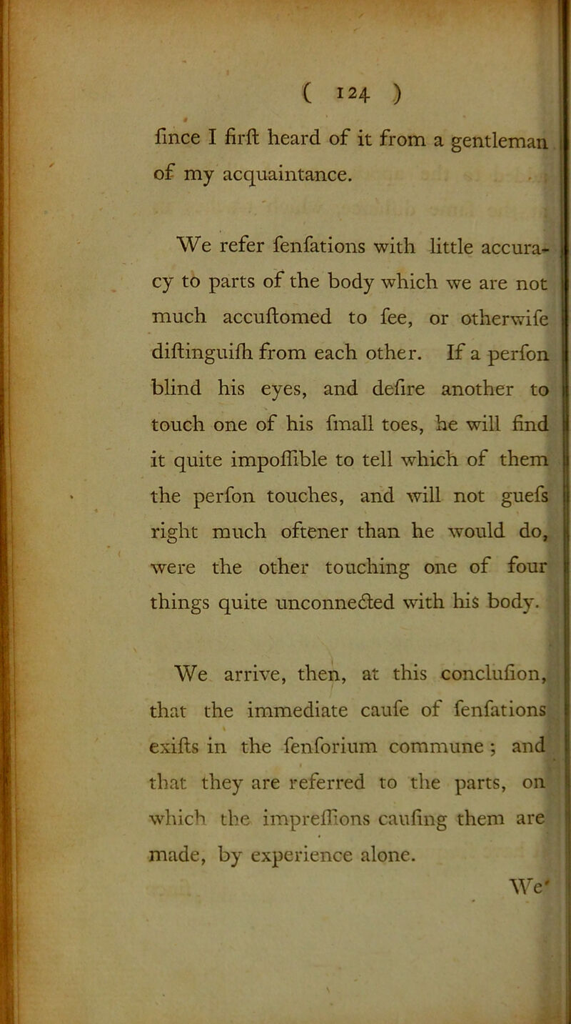 9 fmce I firft heard of it from a gentleman of my acquaintance. We refer fenfations with little accura- cy to parts of the body which we are not much accuftomed to fee, or otherwife diftinguifh from each other. If a perfon blind his eyes, and defire another to touch one of his fmall toes, he will find it quite impofhble to tell which of them the perfon touches, and will not guefs right much oftener than he would do, were the other touching one of four things quite unconnected with his body. We arrive, then, at this conclufion, that the immediate caufe of fenfations exifts in the fenforium commune ; and that they are referred to the parts, on which the impreflions cauling them are made, by experience alone. We'