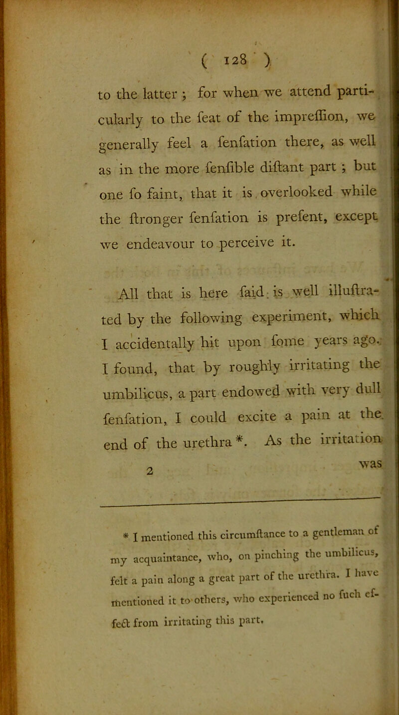 to the latter ; for when we attend parti- cularly to the feat of the imprelfion, we generally feel a fenfation there, as well as in the more fenlible diftant part ; but one fo faint, that it is. overlooked while the ftronger fenfation is prefent, except we endeavour to perceive it. All that is here faid is well illuflra- ted by the following experiment, which I accidentally hit upon fome years ago. I found, that by roughly irritating the umbilicus, apart endowed witn vei} dull fenfation, I could excite a pain at the. end of the urethra * As the irritation „ was * I mentioned this circumftance to a gentleman of my acquaintance, who, on pinching the umbilicus, felt a pain along a great part of the urethra. I ha%e mentioned it to-others, who experienced no fuch ef- fed from irritating this part.