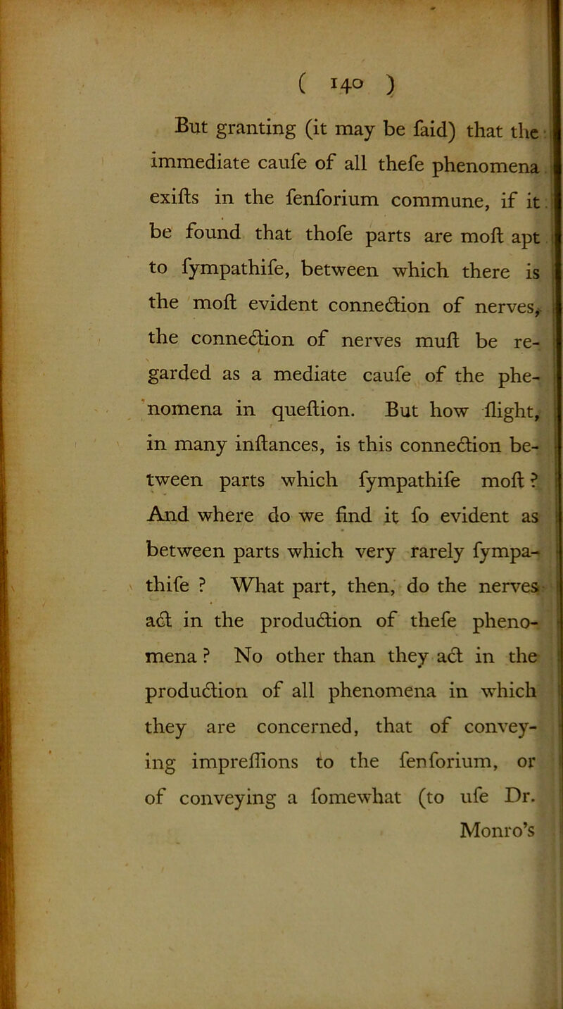 But granting (it may be faid) that the immediate caufe of all thefe phenomena exifts in the fenforium commune, if it be found that thofe parts are molt apt to fympathife, between which there is the moft evident connection of nerves, the connection of nerves muft be re- garded as a mediate caufe of the phe- nomena in queftion. But how flight, in many inftances, is this connection be- tween parts which fympathife moft ? And where do we find it fo evident as between parts which very rarely fympa- thife ? What part, then, do the nerves aCt in the production of thefe pheno- mena ? No other than they act in the production of all phenomena in which they are concerned, that of convey- ing impreflions to the fenforium, or of conveying a fomewhat (to ufe Dr. Monro’s