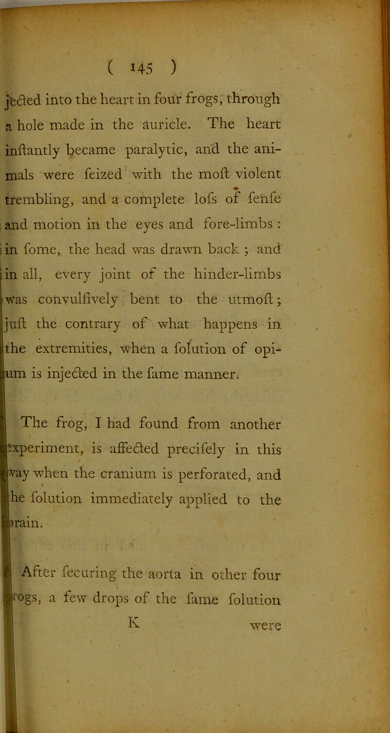 j'eded into the heart in four frogs, through a hole made in the auricle. The heart inftantly became paralytic, and the ani- mals were feized with the moft violent trembling, and a complete lofs of fenle and motion in the eyes and fore-limbs : in fome, the head was drawn back ; and in all, every joint of the hinder-limbs was convulfively bent to the utmoft; juft the contrary of what happens in the extremities, when a folution of opi- um is injeded in the fame manner. The frog, I had found from another xperiment, is affeded precifely in this ✓ fray when the cranium is perforated, and ■'A > he folution immediately applied to the pram. After fecuring the aorta in other four fogs, a few drops of the fame folution K were