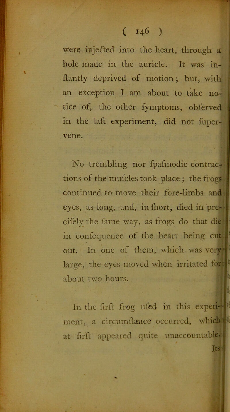 ' ( 146 ) were injected into the heart, through a hole made in the auricle. It was in- dantly deprived of motion; but, with an exception I am about to take no- tice of, the other fymptoms, obferved in the laft experiment, did not fuper- vene. No trembling nor fpafmodic contrac- tions of the mufcles took place ; the frogs continued to move their fore-limbs and eyes, as long, and, inlhort, diedinpre-- cifely the fame way, as frogs do that die in confequence of the heart being cut out. In one of them, which was veiy*|’ large, the eyes moved when irritated torL.r: about two hours. flr In the firft frog ufed in this experb-la- ment, a circumfiance occurred, which : I i at firft appeared quite unaccountable* ii its: