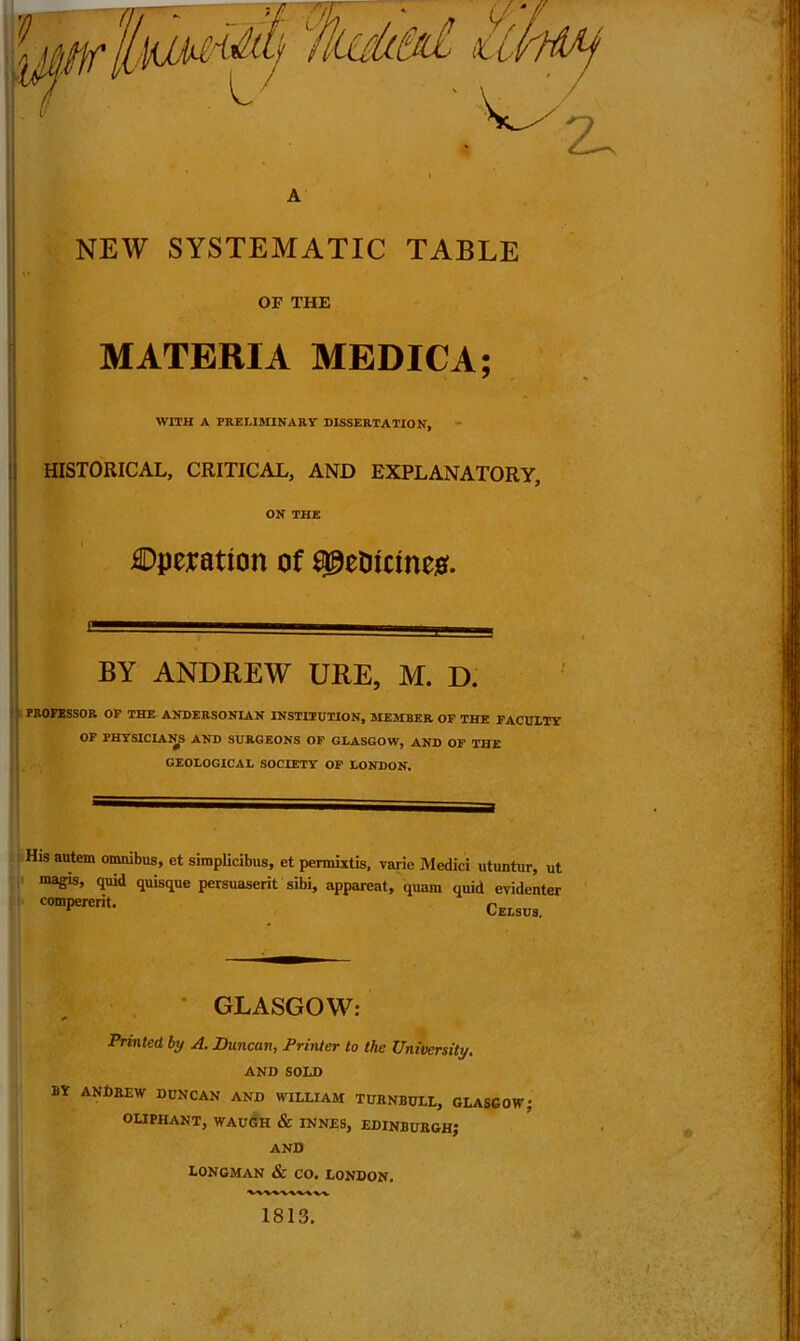 A NEW SYSTEMATIC TABLE OF THE MATERIA MEDIC A; WITH A PRELIMINARY DISSERTATION, HISTORICAL, CRITICAL, AND EXPLANATORY, ON THE ©aeration of Sgetricines. BY ANDREW URE, M. D. PROFESSOR OF THE ANDERSON IAN INSTITUTION, MEMBER OF THE FACULTY OF PHYSICIANS AND SURGEONS OF GLASGOW, AND OF THE GEOLOGICAL SOCIETY OF LONDON. His autem omnibus, et simplicibus, et permixtis, varie Medici utuntur, ut magis, quid quisque persuaserit sibi, apparent, quam quid evidenter COmPerCrit- Celsus. * GLASGOW: Printed by A. Duncan, Printer to the University. AND SOLD BY ANDREW DUNCAN AND WILLIAM TURNBULL, GLASGOW? OLIPHANT, WAUGH & INNES, EDINBURGH? AND LONGMAN & CO. LONDON, 1813.