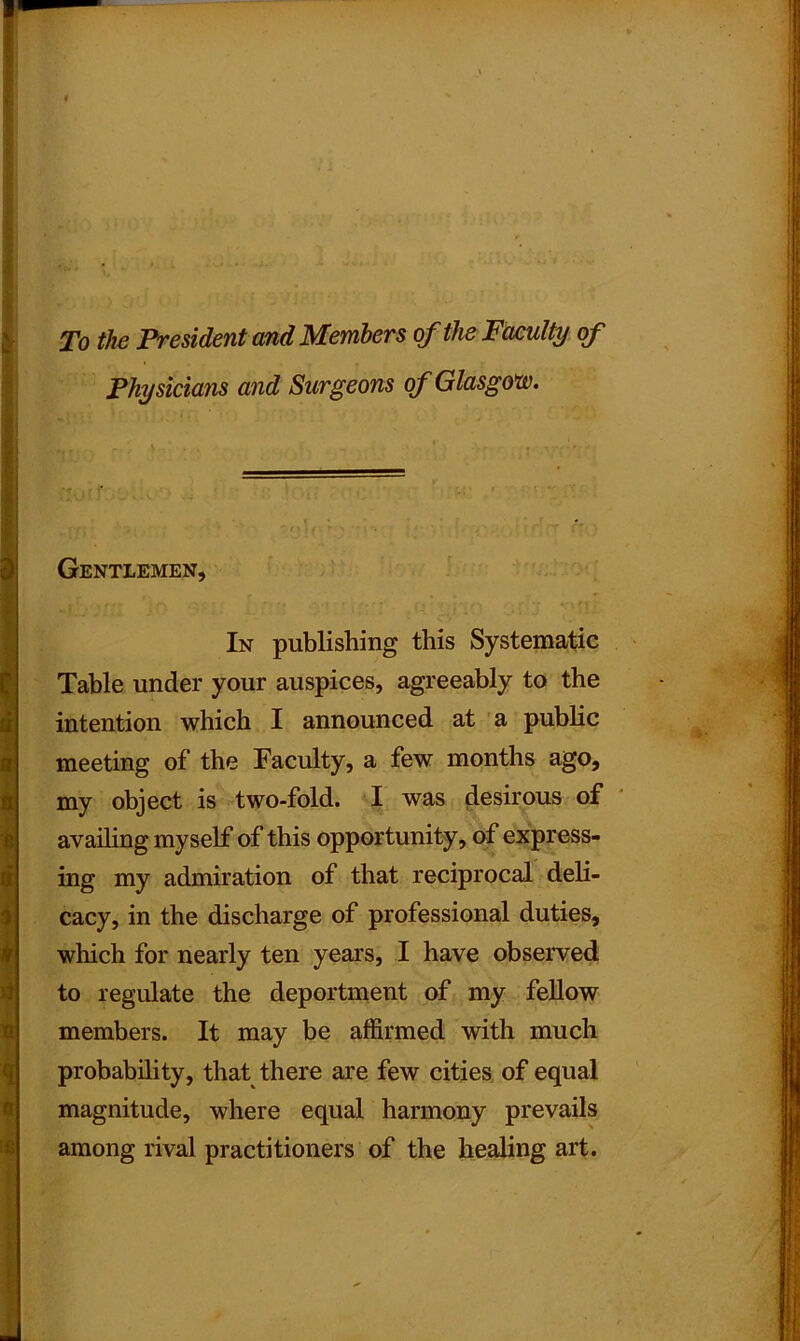 To the President and Members of the Faculty of Physicians and Surgeons of Glasgow. Gentlemen, In publishing this Systematic Table under your auspices, agreeably to the intention which I announced at a public meeting of the Faculty, a few months ago, my object is two-fold. I was desirous of availing myself of this opportunity, of express- ing my admiration of that reciprocal deli- cacy, in the discharge of professional duties, which for nearly ten years, I have observed to regulate the deportment of my fellow members. It may be affirmed with much probability, that there are few cities of equal magnitude, where equal harmony prevails among rival practitioners of the healing art.