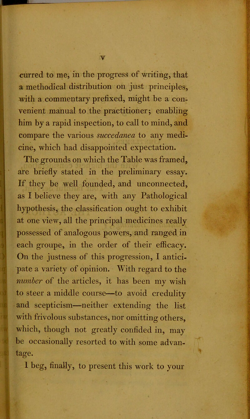 $ I curred to me, in the progress of writing, that a methodical distribution on just principles, with a commentary prefixed, might be a con- venient manual to the practitioner; enabling him by a rapid inspection, to call to mind, and compare the various succedanea to any medi- cine, which had disappointed expectation. The grounds on which the Table was framed, are briefly stated in the preliminary essay. If they be well founded, and unconnected, as I believe they are, with any Pathological hypothesis, the classification ought to exhibit at one view, all the principal medicines really each groupe, in the order of their efficacy. On the justness of this progression, I antici- pate a variety of opinion. With regard to the number of the articles, it has been my wish to steer a middle course—to avoid credulity and scepticism—neither extending the list with frivolous substances, nor omitting others, which, though not greatly confided in, may be occasionally resorted to with some advan- tage. I beg, finally, to present this work to your