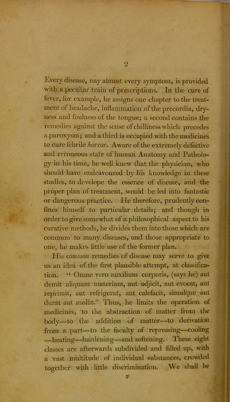 Every disease, nay almost every symptom, is provided with a peculiar train of prescriptions. In the cure of fever, for example, he assigns one chapter to the treat- ment of headache, inflammation of the precordia, dry- ness and foulness of the tongue; a second contains the remedies against the sense of chilliness which precedes a paroxysm; and a third is occupied with the medicines to cum febrile horror. Aware of the extremely defective and erroneous state of human Anatomy and Patholo- gy in his time, he well knew that the physician, who should have endeavoured by his knowledge in these studies, to develope the essence of disease, and the proper plan of treatment, would be led into fantastic or dangerous practice. He therefore, prudently con- fines himself to particular details; and though in order to give somewhat of a philosophical aspect to his curative methods, he divides them into those which are common to many, diseases, and those appropriate to one, he makes little use of the former plan. His common remedies of disease may serve to give us an idea of the first plausible attempt, at classifica- tion. “ Omne vero auxilium corporis, (says he) aut demit aliquam materiam, aut adjicit, aut evocat, aut reprimit, aut refrigerat, aut calefacit, simulque aut durat aut mollit” Thus, he limits the operation ol medicines, to the abstraction of matter from the body—to the addition of matter—to derivation from a part—to the faculty of repressing—cooling —heating—hardening—and softening. These eight classes are afterwards subdivided and filled up, with a vast multitude of individual substances, crowded together with little discrimination. We shall be 2