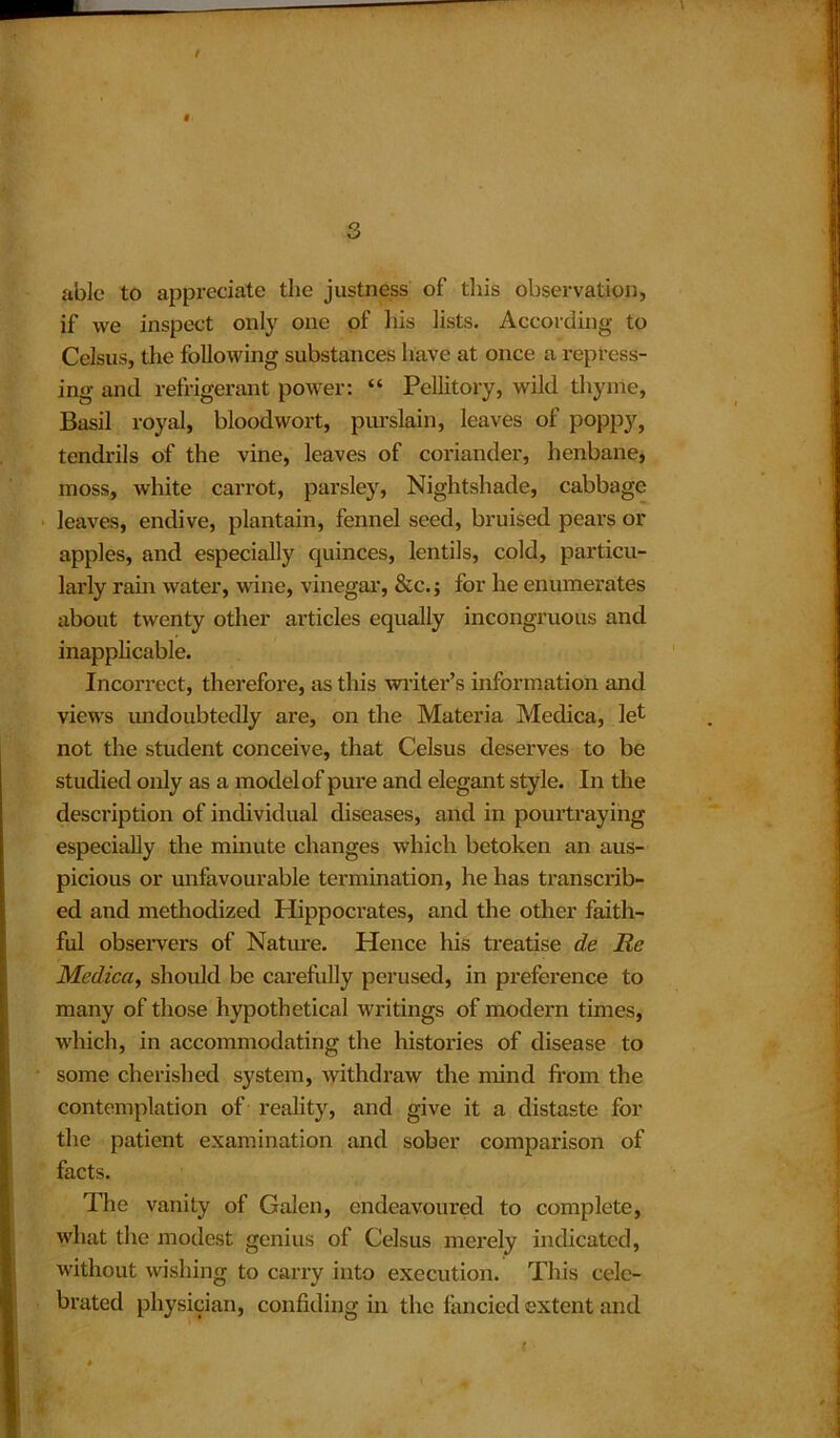 able to appreciate the justness of this observation, if we inspect only one of his lists. According to Celsus, the following substances have at once a repress- ing and refrigerant power: “ Pellitory, wild thyme, Basil royal, bloodwort, purslain, leaves of poppy, tendrils of the vine, leaves of coriander, henbane, moss, white carrot, parsley, Nightshade, cabbage leaves, endive, plantain, fennel seed, bruised pears or apples, and especially quinces, lentils, cold, particu- larly rain water, wine, vinegar, &c.j for he enumerates about twenty other articles equally incongruous and inapplicable. Incorrect, therefore, as this writer’s information and views undoubtedly are, on the Materia Medica, let not the student conceive, that Celsus deserves to be studied only as a model of pure and elegant style. In the description of individual diseases, and in pourtraying especially the minute changes which betoken an aus- picious or unfavourable termination, he has transcrib- ed and methodized Hippocrates, and the other faith- ful observers of Nature. Hence his treatise de Re Medica, should be carefully perused, in preference to many of those hypothetical writings of modern times, which, in accommodating the histories of disease to some cherished system, withdraw the mind from the contemplation of reality, and give it a distaste for the patient examination and sober comparison of facts. The vanity of Galen, endeavoured to complete, what the modest genius of Celsus merely indicated, without wishing to carry into execution. This cele- brated physician, confiding in the fancied extent and