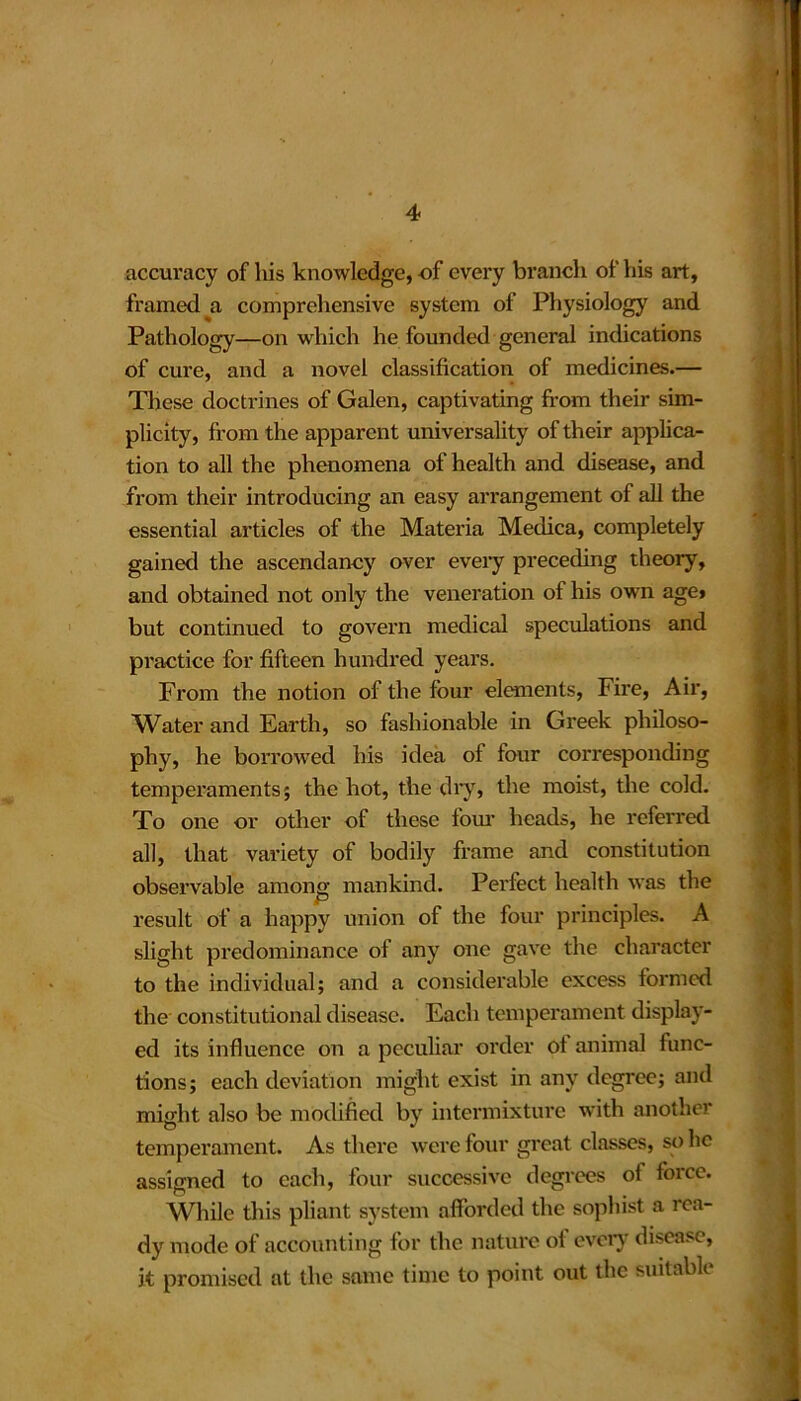 accuracy of his knowledge, of every branch of his art, framed a comprehensive system of Physiology and Pathology—on which he founded general indications of cure, and a novel classification of medicines.— These doctrines of Galen, captivating from their sim- plicity, from the apparent universality of their applica- tion to all the phenomena of health and disease, and from their introducing an easy arrangement of all the essential articles of the Materia Medica, completely gained the ascendancy over every preceding theory, and obtained not only the veneration of his own age* but continued to govern medical speculations and practice for fifteen hundred years. From the notion of the four elements, Fire, Air, Water and Earth, so fashionable in Greek philoso- phy, he borrowed his idea of four corresponding temperaments; the hot, the dry, the moist, the cold. To one or other of these lour heads, he referred all, that variety of bodily frame and constitution observable among mankind. Perfect health was the result of a happy union of the four principles. A slight predominance of any one gave the character to the individual; and a considerable excess formed the constitutional disease. Each temperament display- ed its influence on a peculiar order ot animal func- tions; each deviation might exist in any degree; and might also be modified by intermixture with another temperament. As there were four great classes, so lie assigned to each, four successive degrees of force. While this pliant system afforded the sophist a rea- dy mode of accounting for the nature of every disease, it promised at the same time to point out the suitable