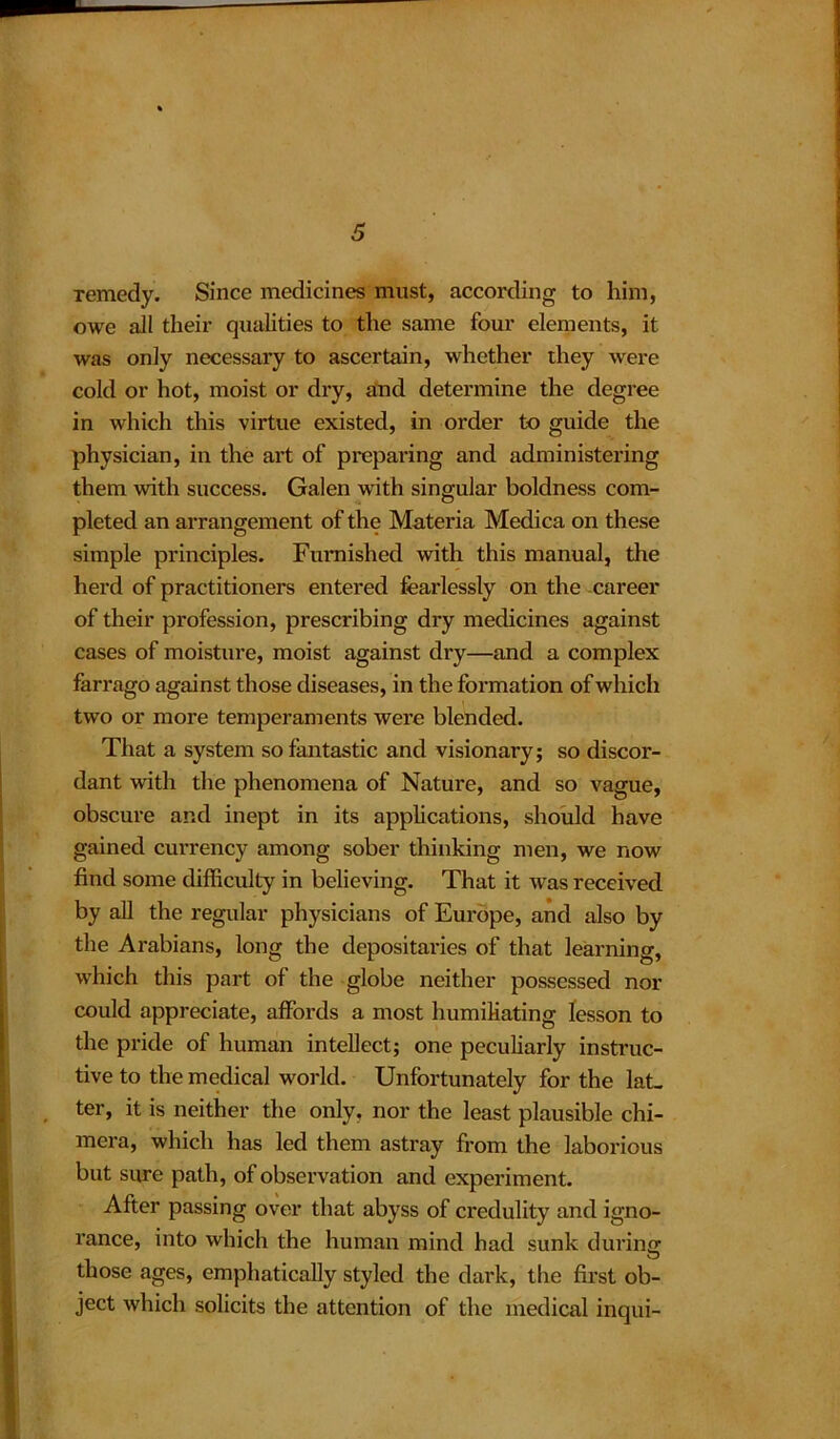 Temedy. Since medicines must, according to him, owe all their qualities to the same four elements, it was only necessary to ascertain, whether they were cold or hot, moist or dry, and determine the degree in which this virtue existed, in order to guide the physician, in the art of preparing and administering them with success. Galen with singular boldness com- pleted an arrangement of the Materia Medica on these simple principles. Furnished with this manual, the herd of practitioners entered fearlessly on the career of their profession, prescribing dry medicines against cases of moisture, moist against dry—and a complex farrago against those diseases, in the formation of which two or more temperaments were blended. That a system so fantastic and visionary; so discor- dant with the phenomena of Nature, and so vague, obscure and inept in its applications, should have gained currency among sober thinking men, we now find some difficulty in believing. That it was received by all the regular physicians of Europe, and also by the Arabians, long the depositaries of that learning, which this part of the globe neither possessed nor could appreciate, affords a most humiliating lesson to the pride of human intellect; one peculiarly instruc- tive to the medical world. Unfortunately for the lat- ter, it is neither the only, nor the least plausible chi- mera, which has led them astray from the laborious but sure path, of observation and experiment. After passing over that abyss of credulity and igno- rance, into which the human mind had sunk during those ages, emphatically styled the dark, the first ob- ject which solicits the attention of the medical inqui-