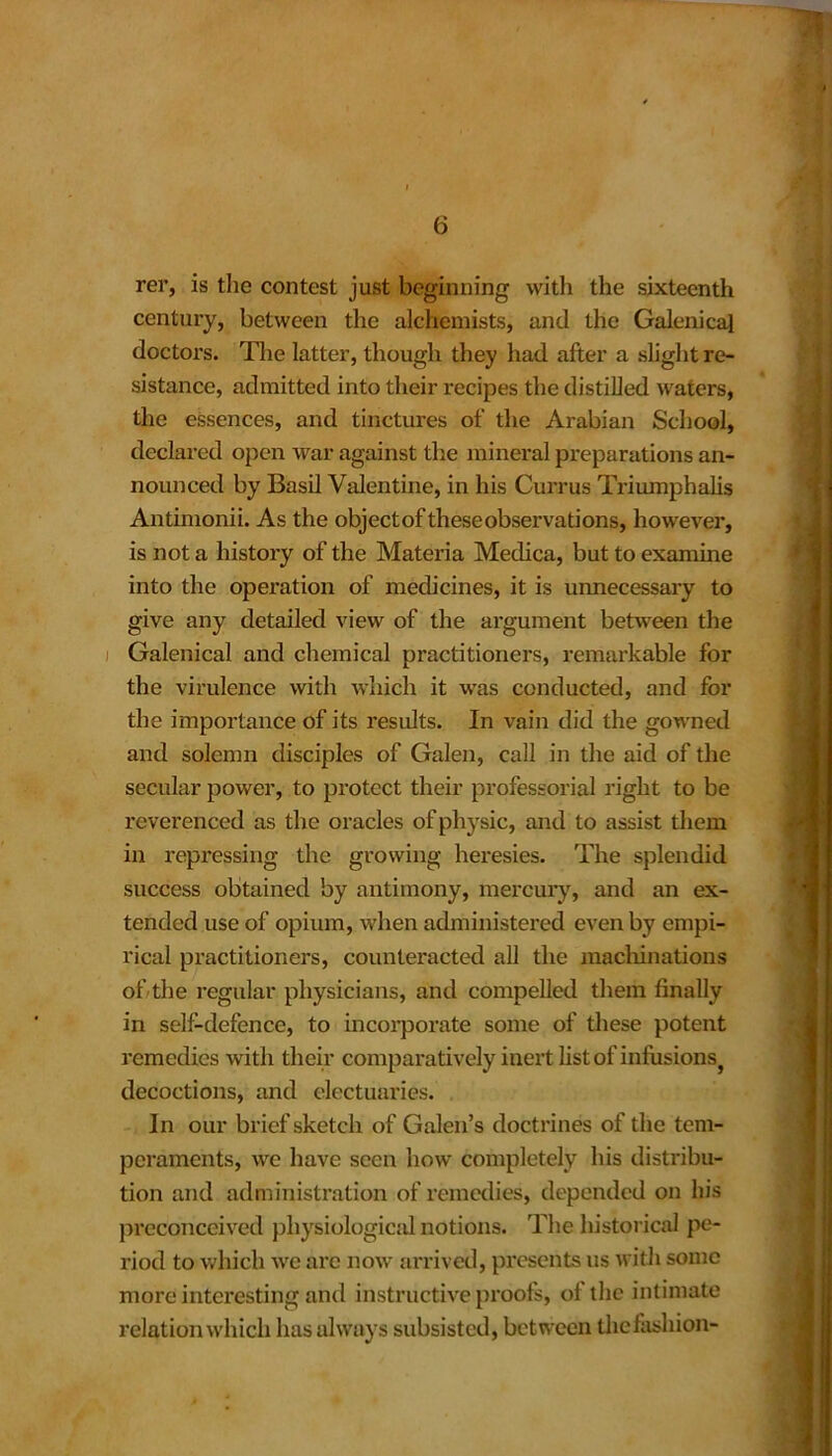 rer, is the contest just beginning with the sixteenth century, between the alchemists, and the Galenical doctors. The latter, though they had after a slight re- sistance, admitted into their recipes the distilled waters, the essences, and tinctures of the Arabian School, declared open war against the mineral preparations an- nounced by Basil Valentine, in his Currus Triumphalis Antimonii. As the objectoftheseobservations, however, is not a history of the Materia Medica, but to examine into the operation of medicines, it is unnecessary to give any detailed view of the argument between the Galenical and chemical practitioners, remarkable for the virulence with which it was conducted, and for the importance of its results. In vain did the gowned and solemn disciples of Galen, call in the aid of the secular power, to protect their professorial right to be reverenced as the oracles of physic, and to assist them in repressing the growing heresies. The splendid success obtained by antimony, mercury, and an ex- tended use of opium, when administered even by empi- rical practitioners, counteracted all the machinations of the regular physicians, and compelled them finally in self-defence, to incorporate some of these potent remedies with their comparatively inert list of infusions} decoctions, and electuaries. In our brief sketch of Galen’s doctrines of the tem- peraments, we have seen how completely his distribu- tion and administration of remedies, depended on his preconceived physiological notions. The historical pe- riod to which we are now arrived, presents us with some more interesting and instructive proofs, of the intimate relation which has always subsisted, between the fashion-