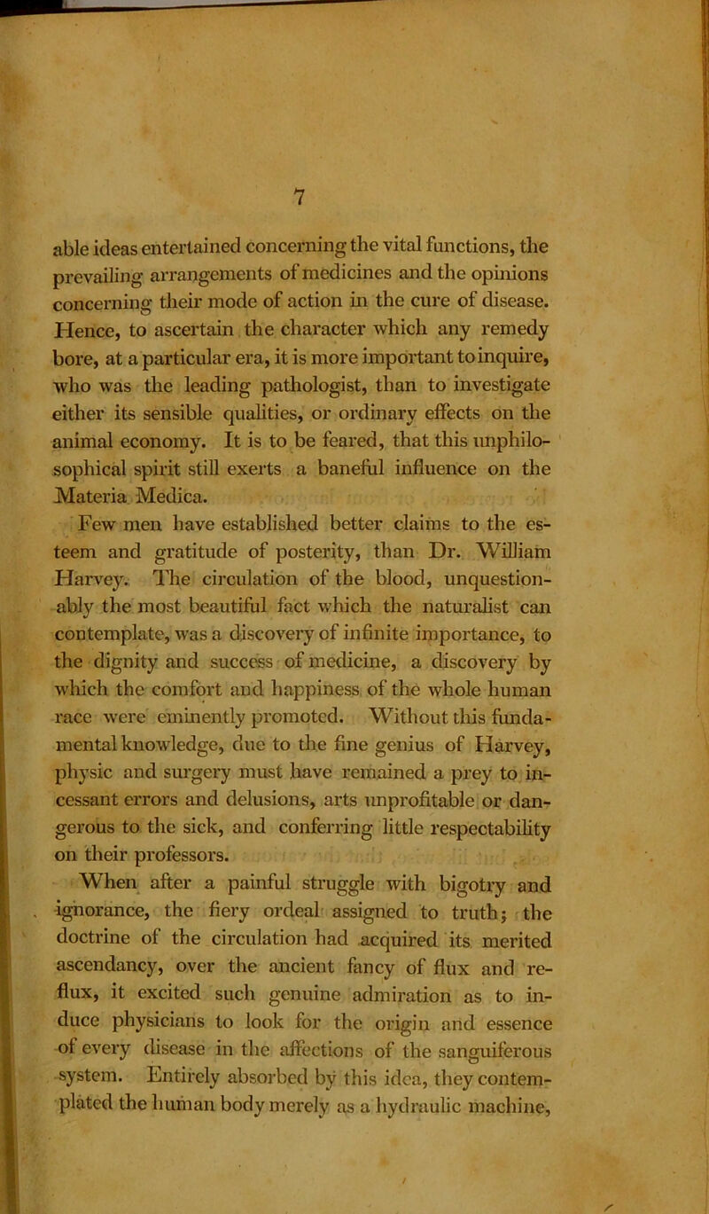 able ideas entertained concerning the vital functions, the prevailing arrangements of medicines and the opinions concerning their mode of action in the cure of disease. Hence, to ascertain the character which any remedy bore, at a particular era, it is more important to inquire, who was the leading pathologist, than to investigate either its sensible qualities, or ordinary effects on the animal economy. It is to be feared, that this unphilo- sophical spirit still exerts a baneful influence on the Materia Medica. Few men have established better claims to the es- teem and gratitude of posterity, than Dr. William Harvey. The circulation of the blood, unquestion- ably the most beautiful fact which the naturalist can contemplate, was a discovery of infinite importance, to the dignity and success of medicine, a discovery by which the comfort and happiness of the whole human race were eminently promoted. Without this funda- mental knowledge, due to the fine genius of Harvey, physic and surgery must have remained a prey to in- cessant errors and delusions, arts unprofitable or dan- gerous to the sick, and conferring little respectability on their professors. When after a painful struggle with bigotry and ignorance, the fiery ordeal assigned to truth; the doctrine of the circulation had acquired its merited ascendancy, over the ancient fancy of flux and re- flux, it excited such genuine admiration as to in- duce physicians to look for the origin and essence of every disease in the affections of the sanguiferous system. Entirely absorbed by this idea, they contem- plated the human body merely as a hydraulic machine, /