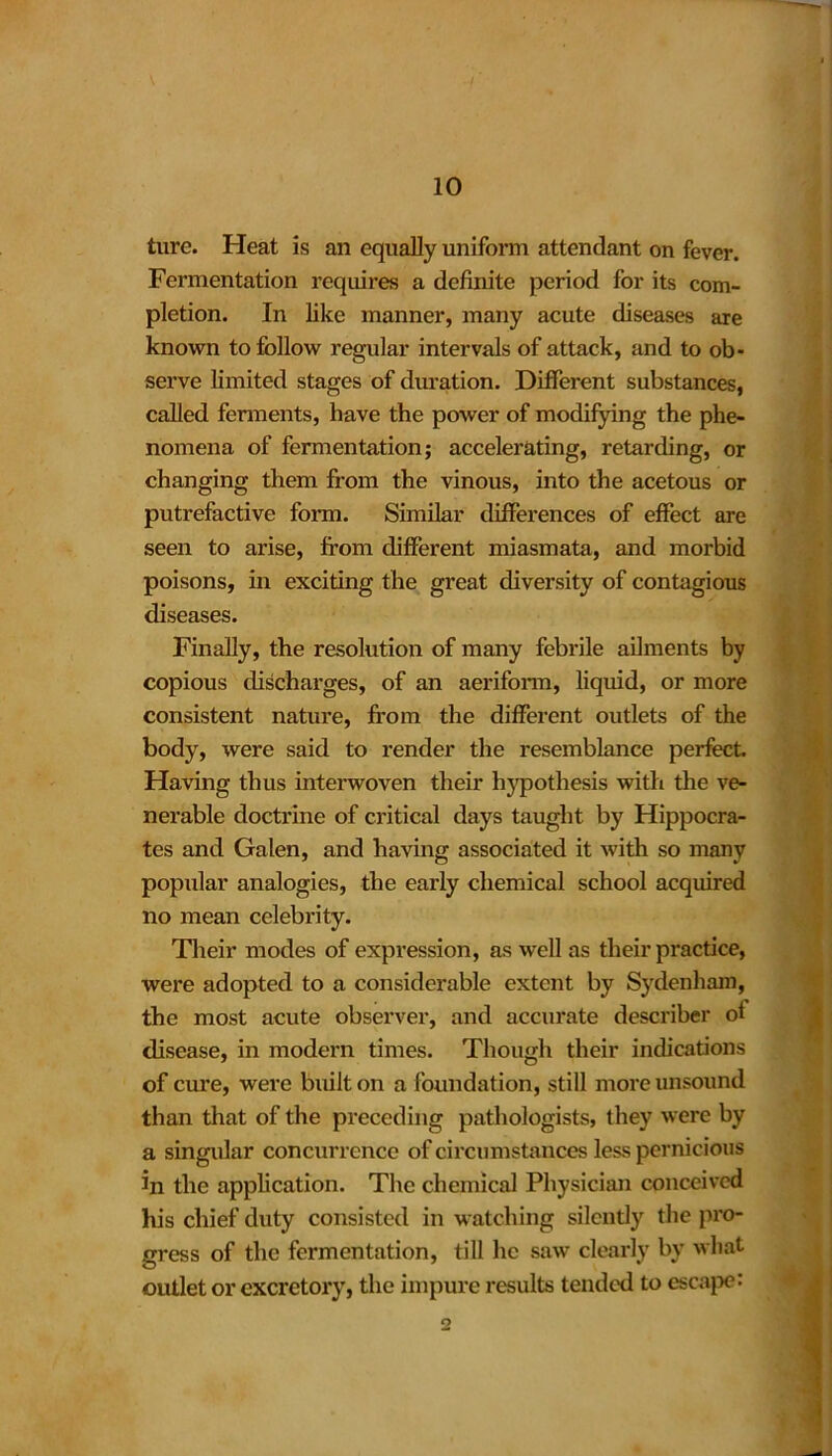 ture. Heat is an equally uniform attendant on fever. Fermentation requires a definite period for its com- pletion. In like manner, many acute diseases are known to follow regular intervals of attack, and to ob- serve limited stages of duration. Different substances, called ferments, have the power of modifying the phe- nomena of fermentation; accelerating, retarding, or changing them from the vinous, into the acetous or putrefactive form. Similar differences of effect are seen to arise, from different miasmata, and morbid poisons, in exciting the great diversity of contagious diseases. Finally, the resolution of many febrile ailments by copious discharges, of an aeriform, liquid, or more consistent nature, from the different outlets of the body, were said to render the resemblance perfect. Having thus interwoven their hypothesis with the ve- nerable doctrine of critical days taught by Hippocra- tes and Galen, and having associated it with so many popular analogies, the early chemical school acquired no mean celebrity. Their modes of expression, as well as their practice, were adopted to a considerable extent by Sydenham, the most acute observer, and accurate describer ot disease, in modern times. Though their indications of cure, were built on a foundation, still more unsound than that of the preceding pathologists, they were by a singular concurrence of circumstances less pernicious in the application. The chemical Physician conceived his chief duty consisted in watching silently the pro- gress of the fermentation, till he saw clearly by what outlet or excretory, the impure results tended to escape: 2