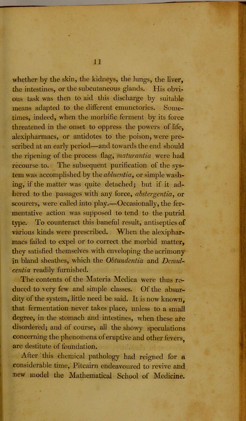 whether by the skin, the kidneys, the lungs, the liver, the intestines, or the subcutaneous glands. His obvi- ous task was then to aid this discharge by suitable means adapted to the different emunctories. Some- times, indeed, when the morbific ferment by its force threatened in the onset to oppress the powers of life, alexipharmacs, or antidotes to the poison, were pre- scribed at an early period—and towards the end should the ripening of the process flag, maturantia were had recourse to. The subsequent purification of the sys- tem was accomplished by the abluentia, or simple wash- ing, if the matter was quite detached; but if it ad- hered to the passages with any force, abstergentia, or scourers, were called into play.—Occasionally, the fer- mentative action was supposed to tend to the putrid type. To counteract this baneful result, antiseptics of various kinds were prescribed. When the alexiphar- macs failed to expel or to correct the morbid matter, they satisfied themselves with enveloping the acrimony in bland sheathes, which the Obtundentia and Dcmul- centia readily furnished. The contents of the Materia Medica were thus re- duced to very few and simple classes. Of the absur- dity of the system, little need be said. It is now known, that fermentation never takes place, unless to a small degree, in the stomach and intestines, when these are disordered; and of course, all the showy speculations concerning the phenomena of eruptive and other fevers, are destitute of foundation. After this chemical pathology had reigned for a considerable time, Pitcairn endeavoured to revive and new model the Mathematical School of Medicine.