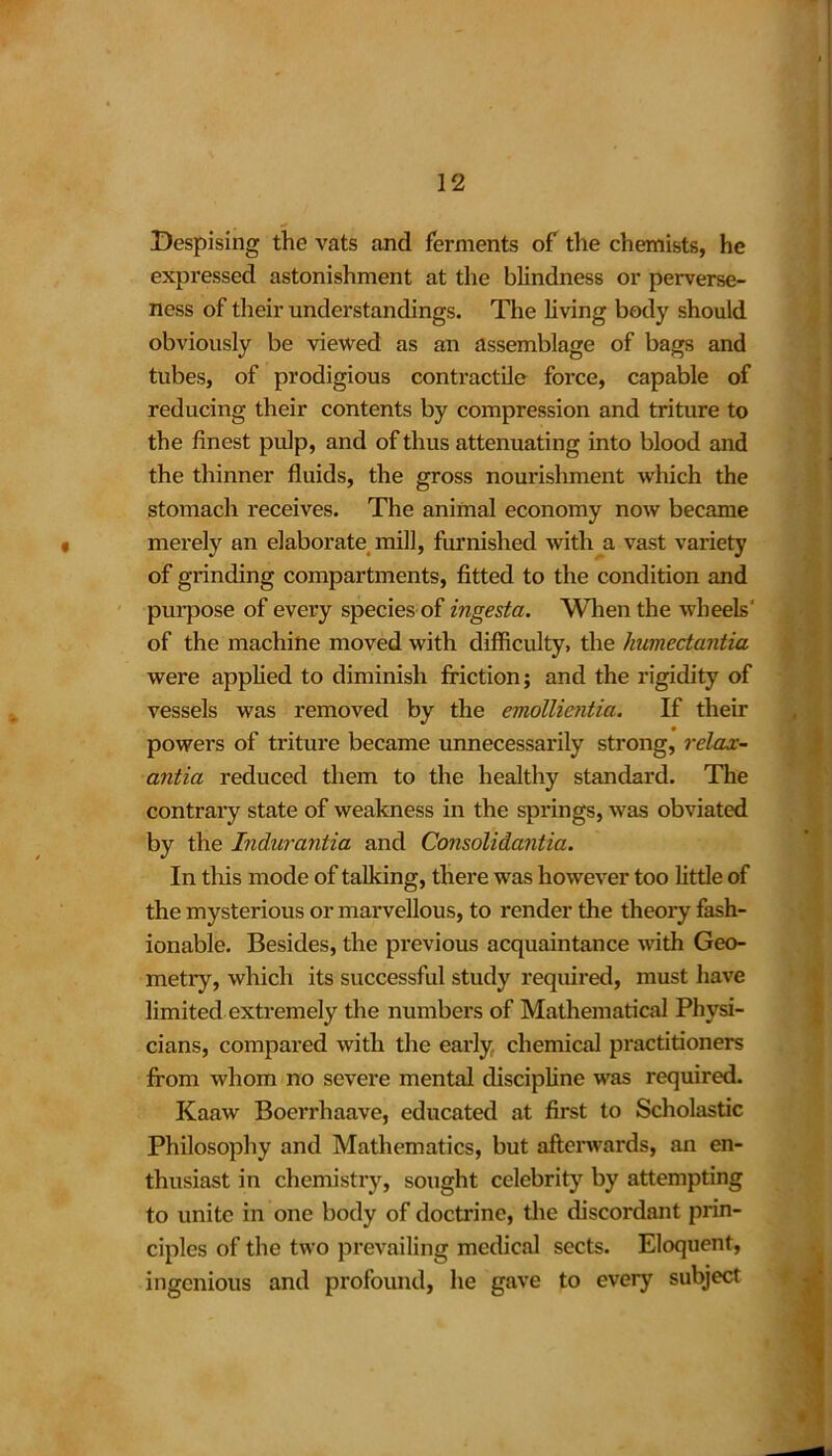 Despising the vats and ferments of the chemists, he expressed astonishment at the blindness or perverse- ness of their understandings. The living body should obviously be viewed as an assemblage of bags and tubes, of prodigious contractile force, capable of reducing their contents by compression and triture to the finest pulp, and of thus attenuating into blood and the thinner fluids, the gross nourishment which the stomach receives. The animal economy now became • merely an elaborate mill, furnished with a vast variety of grinding compartments, fitted to the condition and purpose of every species of ingesta. When the wheels' of the machine moved with difficulty, the humectantia were applied to diminish friction; and the rigidity of vessels was removed by the emollientici. If then- powers of triture became unnecessarily strong, relax- antia reduced them to the healthy standard. The contrary state of weakness in the springs, was obviated by the Indurantia and Consolidantia. In this mode of talking, there was however too little of the mysterious or marvellous, to render the theory fash- ionable. Besides, the previous acquaintance with Geo- metry, which its successful study required, must have limited extremely the numbers of Mathematical Physi- cians, compared with the early chemical practitioners from whom no severe mental discipline was required. Kaaw Boerrhaave, educated at first to Scholastic Philosophy and Mathematics, but afterwards, an en- thusiast in chemistry, sought celebrity by attempting to unite in one body of doctrine, the discordant prin- ciples of the two prevailing medical sects. Eloquent, ingenious and profound, he gave to every subject