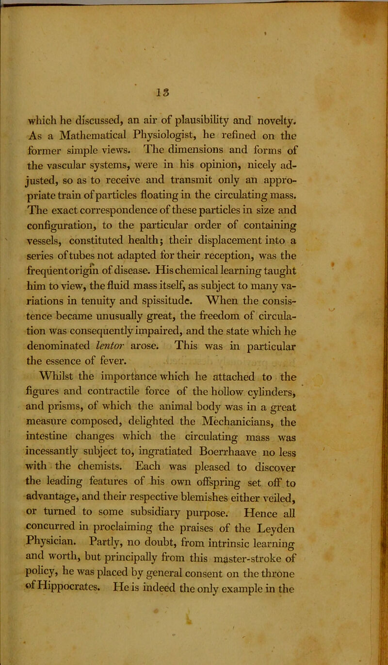 IS which he discussed, an air of plausibility and novelty. As a Mathematical Physiologist, he refined on the former simple views. The dimensions and forms of the vascular systems, were in his opinion, nicely ad- justed, so as to receive and transmit only an appro- priate train of particles floating in the circulating mass. The exact correspondence of these particles in size and configuration, to the particular order of containing vessels, constituted health; their displacement into a series of tubes not adapted for their reception, was the frequent origin of disease. His chemical learning taught him to view, the fluid mass itself, as subject to many va- riations in tenuity and spissitude. When the consis- tence became unusually great, the freedom of circula- tion was consequently impaired, and the state which he denominated lentor arose. This was in particular the essence of fever. Whilst the importance which he attached to the figures and contractile force of the hollow cylinders, and prisms, of which the animal body was in a great measure composed, delighted the Mechanicians, the intestine changes which the circulating mass was incessantly subject to, ingratiated Boerrhaave no less with the chemists. Each was pleased to discover the leading features of his own offspring set off to advantage, and their respective blemishes either veiled, or turned to some subsidiary purpose. Hence all concurred in proclaiming the praises of the Leyden Physician. Partly, no doubt, from intrinsic learning and worth, but principally from this master-stroke of policy, he was placed by general consent on the throne of Hippocrates. He is indeed the only example in the