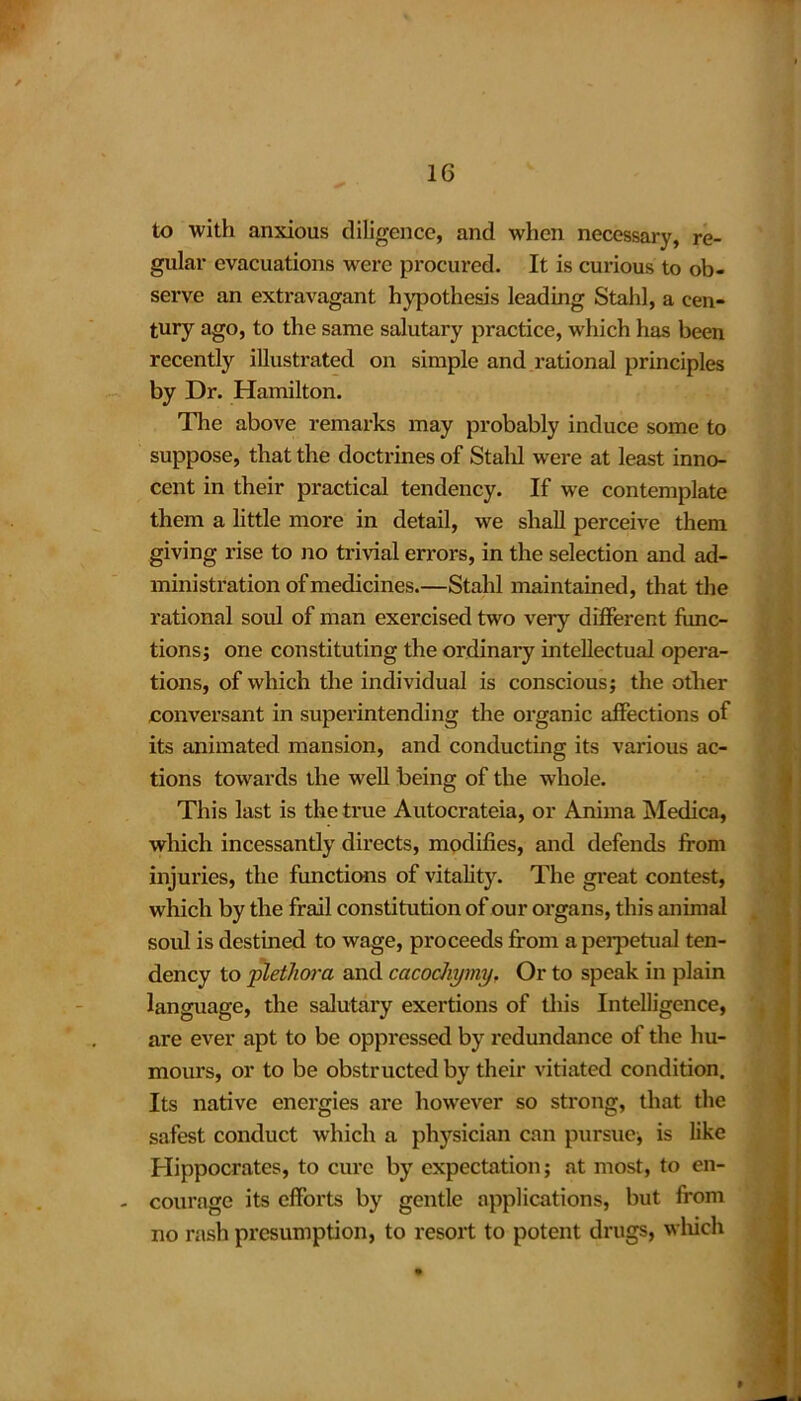 to with anxious diligence, and when necessary, re- gular evacuations were procured. It is curious to ob- serve an extravagant hypothesis leading Stahl, a cen- tury ago, to the same salutary practice, which has been recently illustrated on simple and rational principles by Dr. Hamilton. The above remarks may probably induce some to suppose, that the doctrines of Stahl were at least inno- cent in their practical tendency. If we contemplate them a little more in detail, we shall perceive them giving rise to no trivial errors, in the selection and ad- ministration of medicines.—Stahl maintained, that the rational soul of man exercised two very different func- tions; one constituting the ordinary intellectual opera- tions, of which the individual is conscious; the other conversant in superintending the organic affections of its animated mansion, and conducting its various ac- tions towards the well being of the whole. This last is the true Autocrateia, or Anima Medica, which incessantly directs, modifies, and defends from injuries, the functions of vitality. The great contest, which by the frail constitution of our organs, this animal soul is destined to wage, proceeds from a perpetual ten- dency to plethora and cacochymy. Or to speak in plain language, the salutary exertions of this Intelligence, are ever apt to be oppressed by redundance of the hu- mours, or to be obstructed by their vitiated condition. Its native energies are however so strong, that the safest conduct which a physician can pursue, is like Hippocrates, to cure by expectation; at most, to en- - courage its efforts by gentle applications, but from no rash presumption, to resort to potent drugs, which