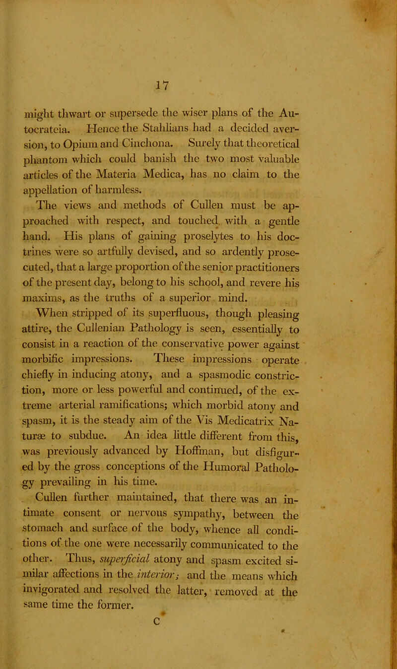 might thwart or supersede the wiser plans of the Au- tocrateia. Hence the Stahlians had a decided avei- sion, to Opium and Cinchona. Surely that theoretical phantom which could banish the two most valuable articles of the Materia Medica, has no claim to the appellation of harmless. The views and methods of Cullen must be ap- proached with respect, and touched with a gentle hand. His plans of gaining proselytes to his doc- trines were so artfully devised, and so ardently prose- cuted, that a large proportion of the senior practitioners of the present day, belong to his school, and revere his maxims, as the truths of a superior mind. When stripped of its superfluous, though pleasing attire, the Cullenian Pathology is seen, essentially to consist in a reaction of the conservative power against morbific impressions. These impressions operate chiefly in inducing atony, and a spasmodic constric- tion, more or less powerful and continued, of the ex- treme arterial ramifications; which morbid atony and spasm, it is the steady aim of the Vis Medicatrix Na- turae to subdue. An idea little different from this, was previously advanced by Hoffman, but disfigur- ed by the gross conceptions of the Humoral Patholo- gy prevailing in Iris time. Cullen further maintained, that there was an in- timate consent or nervous sympathy, between the stomach and surface of the body, whence all condi- tions of the one were necessarily communicated to the other. Thus, superficial atony and spasm excited si- milar affections in the interior; and the means which invigorated and resolved the latter, removed at the same time the former. c