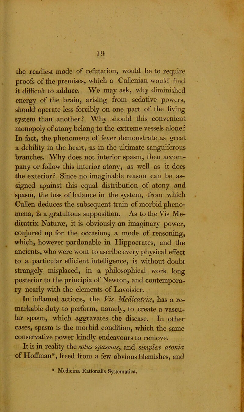 the readiest mode of refutation, would be to require proofs of the premises, which a Cullenian would find it difficult to adduce. We may ask, why diminished energy of the brain, arising from sedative powers, should operate less forcibly on one part of the living system than another? Why should this convenient monopoly of atony belong to the extreme vessels alone ? In fact, the phenomena of fever demonstrate as great a debility in the heart, as in the ultimate sanguiferous branches. Why does not interior spasm, then accom- pany or follow this interior atony, as well as it does the exterior? Since no imaginable reason can be as- signed against this equal distribution of atony and spasm, the loss of balance in the system, from which Cullen deduces the subsequent train of morbid pheno- mena, is a gratuitous supposition. As to the Vis Me- dicatrix Naturae, it is obviously an imaginary power, conjured up for the occasion; a mode of reasoning, which, however pardonable in Hippocrates, and the ancients, who were wont to ascribe every physical effect to a particular efficient intelligence, is without doubt strangely misplaced, in a philosophical work long posterior to the principia of Newton, and contempora- ry nearly with the elements of Lavoisier. In inflamed actions, the Vis Medicatrix, has a re- markable duty to perform, namely, to create a vascu- lar spasm, which aggravates the disease. In other cases, spasm is the morbid condition, which the same conservative power kindly endeavours to remove. It is in reality the solus spasmus, and simplex atonia of Hoffman*, freed from a few obvious blemishes, and * Medicina Rationalis Systematica.