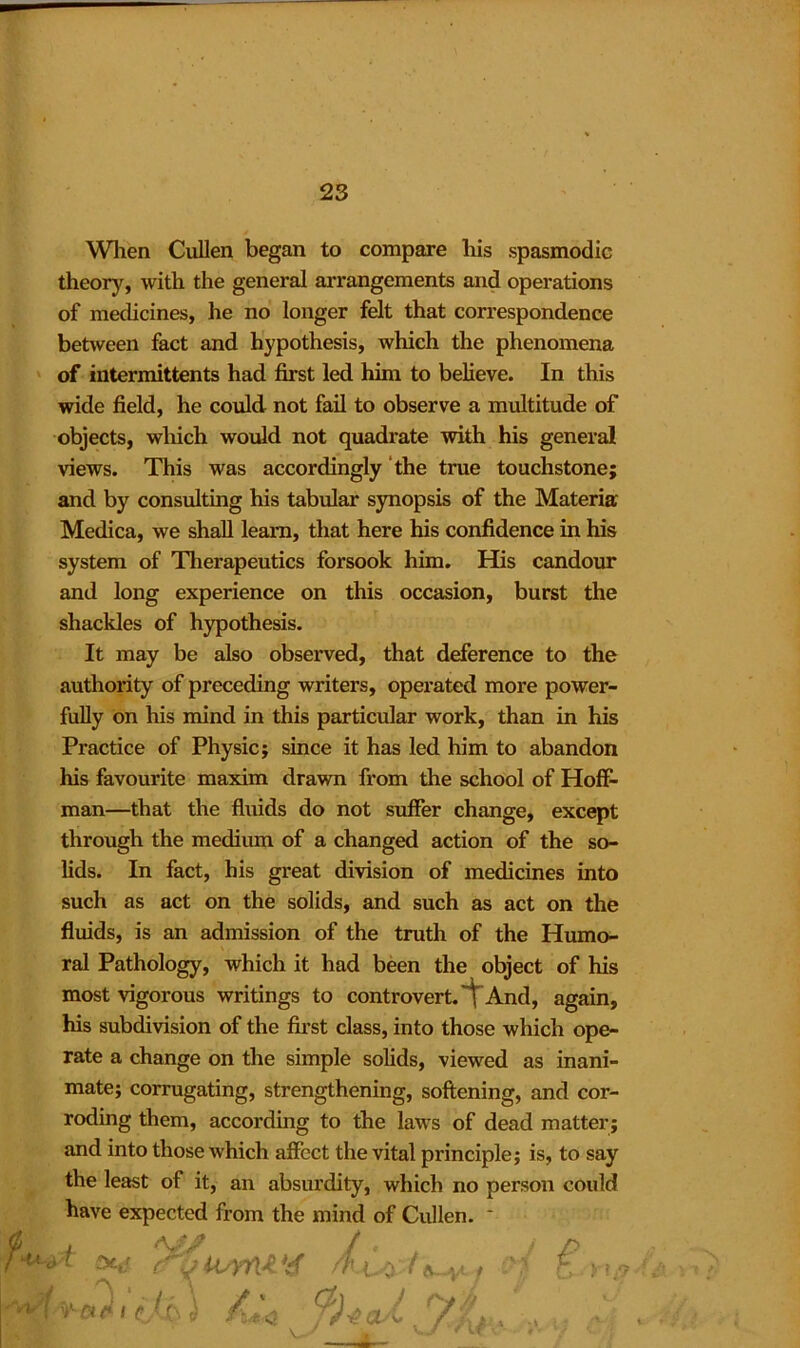 When Cullen began to compare his spasmodic theory, with the general arrangements and operations of medicines, he no longer felt that correspondence between fact and hypothesis, which the phenomena of intermittents had first led him to believe. In this wide field, he could not fail to observe a multitude of objects, winch would not quadrate with his general views. This was accordingly the true touchstone; and by consulting his tabular synopsis of the Materia Medica, we shall learn, that here his confidence in his system of Therapeutics forsook him. His candour and long experience on this occasion, burst the shackles of hypothesis. It may be also observed, that deference to the authority of preceding writers, operated more power- fully on his mind in this particular work, than in his Practice of Physic; since it has led him to abandon his favourite maxim drawn from the school of Hoff- man—that the fluids do not suffer change, except through the medium of a changed action of the so- lids. In fact, his great division of medicines into such as act on the solids, and such as act on the fluids, is an admission of the truth of the Humo- ral Pathology, which it had been the object of his most vigorous writings to controvert. And, again, his subdivision of the first class, into those which ope- rate a change on the simple solids, viewed as inani- mate; corrugating, strengthening, softening, and cor- roding them, according to the laws of dead matter; and into those which affect the vital principle; is, to say the least of it, an absurdity, which no person could have expected from the mind of Cullen. * j ■ v y 'ylNl ] 1 j t £