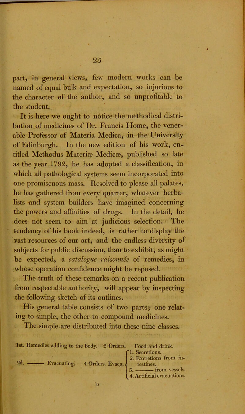 part, in general views, few modern works can be named of equal bulk and expectation, so injurious to the character of the author, and so unprofitable to the student. It is here we ought to notice the methodical distri- bution of medicines of Dr. Francis Home, the vener- able Professor of Materia Medica, in the University of Edinburgh. In the new edition of his work, en- titled Methodus Materiae Medicae, published so late as the year 1792, he has adopted a classification, in which all pathological systems seem incorporated into one promiscuous mass. Resolved to please all palates, he has gathered from every quarter, whatever herba- lists -and system builders have imagined concerning the powers and affinities of drugs. In the detail, he does not seem to aim at judicious selection. The tendency of his book indeed, is rather to display the vast resources of our art, and the endless diversity of subjects for public discussion, than to exhibit, as might be expected, a catalogue raisonnee of remedies, in whose operation confidence might be reposed. The truth of these remarks on a recent publication from respectable authority, will appear by inspecting the following sketch of its outlines. His general table consists of two parts; one relat- ing to simple, the other to compound medicines. The simple are distributed into these nine classes. 1st Remedies adding to the body. 2 Orders. Food and drink. 2d. Evacuating, 4 Orders. Evacg. 4. Artificial evacuations. 2. Excretions from in- 1. Secretions. testines. from vessels. n