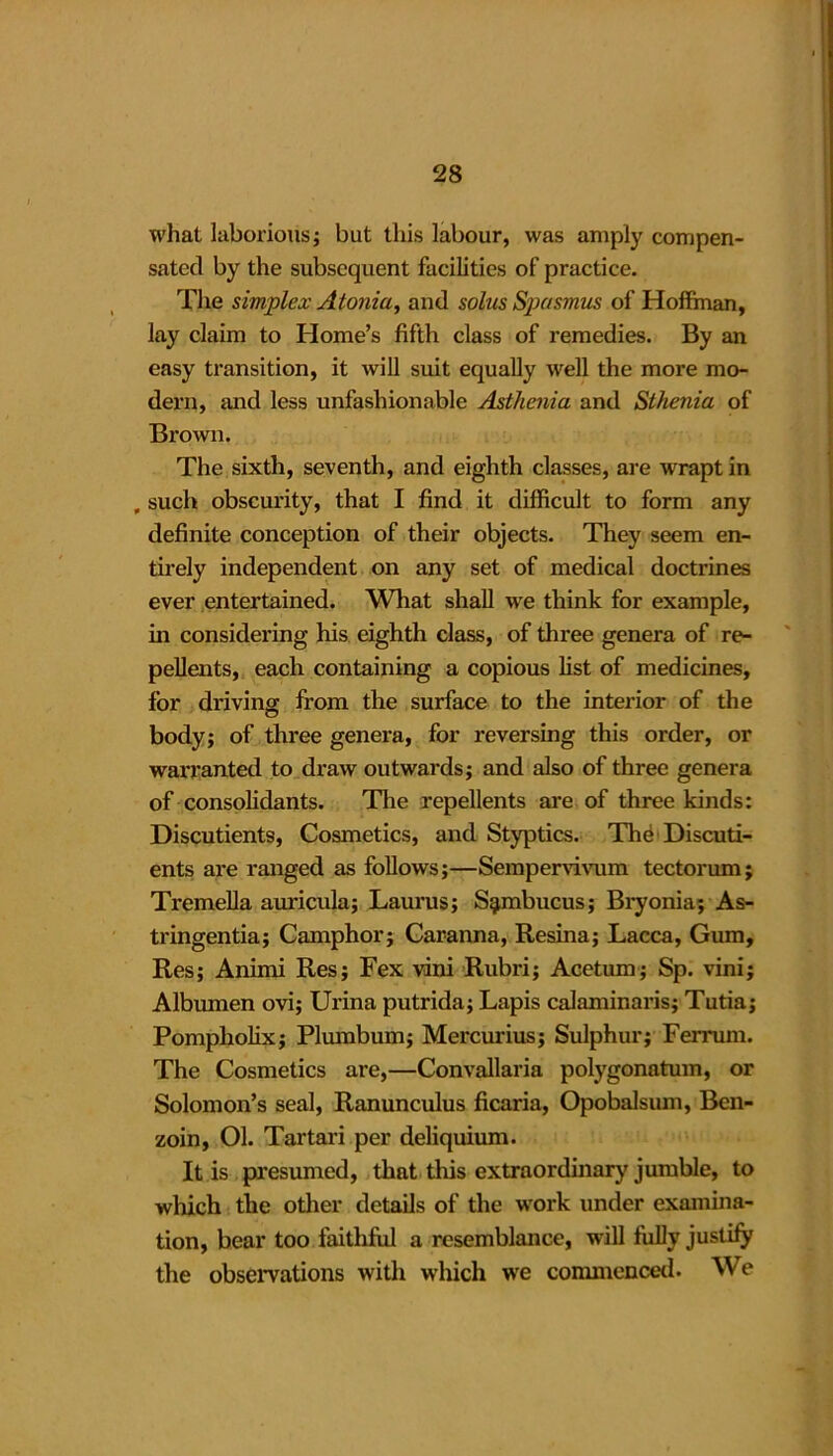 what laborious; but this labour, was amply compen- sated by the subsequent facilities of practice. The simplex Atonia, and solus Spasmus of Hoffman, lay claim to Home’s fifth class of remedies. By an easy transition, it will suit equally well the more mo- dern, and less unfashionable Asthenia and Sthenia of Brown. The sixth, seventh, and eighth classes, are wrapt in , such obscurity, that I find it difficult to form any definite conception of their objects. They seem en- tirely independent on any set of medical doctrines ever entertained. What shall we think for example, in considering his eighth class, of three genera of re- pellents, each containing a copious list of medicines, for driving from the surface to the interior of the body; of three genera, for reversing this order, or warranted to draw outwards; and also of three genera of consolidants. The repellents are of three kinds: Discutients, Cosmetics, and Styptics. The Discuti- ents are ranged as follows;—Sempervivum tectorum; Tremella auricula; Laurus; S^mbucus; Bryonia; As- tringentia; Camphor; Caranna, Resina; Lacca, Gum, Res; Animi Res; Fex vini Rubri; Acetum; Sp. vini; Albumen ovi; Urina putrida; Lapis calaminaris; Tutia; Pompholix; Plumbum; Mercurius; Sulphur; Ferrum. The Cosmetics are,—Convallaria polygonatum, or Solomon’s seal, Ranunculus ficaria, Opobalsum, Ben- zoin, Ol. Tartari per deliquium. It is presumed, that this extraordinary jumble, to which the other details of the work under examina- tion, bear too faithful a resemblance, will fully justify the observations with which we commenced. We