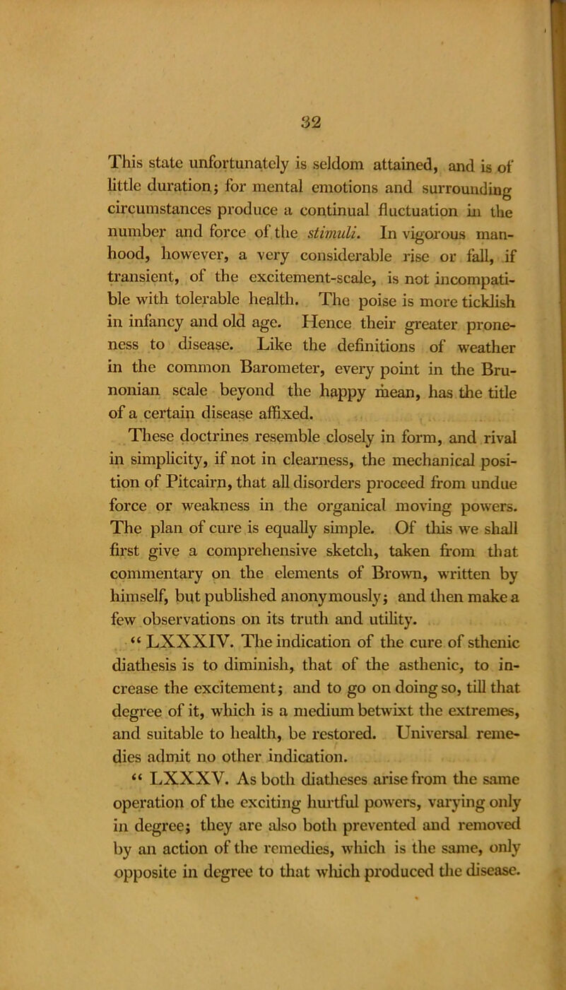 This state unfortunately is seldom attained, and is of little duration ; for mental emotions and surrounding circumstances produce a continual fluctuation in the number and force of the stimuli. In vigorous man- hood, however, a very considerable rise or fall, if transient, of the excitement-scale, is not incompati- ble with tolerable health. The poise is more ticklish in infancy and old age. Hence their greater prone- ness to disease. Like the definitions of weather in the common Barometer, every point in the Bru- nonian scale beyond the happy mean, has the title of a certain disease affixed. These doctrines resemble closely in form, and rival in simplicity, if not in clearness, the mechanical posi- tion of Pitcairn, that all disorders proceed from undue force or weakness in the organical moving powers. The plan of cure is equally simple. Of this we shall first give a comprehensive sketch, taken from that commentary on the elements of Brown, written by himself, but published anonymously; and then make a few observations on its truth and utility. “ LXXXIV. The indication of the cure of sthenic diathesis is to diminish, that of the asthenic, to in- crease the excitement; and to go on doing so, till that degree of it, which is a medium betwixt the extremes, and suitable to health, be restored. Universal reme- dies admit no other indication. “ LXXXV. As both diatheses arise from the same operation of the exciting hurtful powers, varying only in degree; they are also both prevented and removed by an action of the remedies, which is the same, only opposite in degree to that which produced the disease.