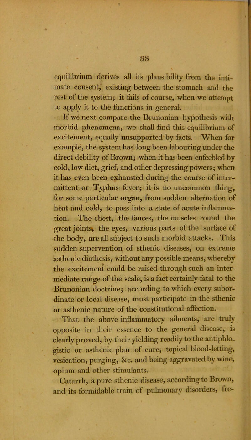 y 38 \ equilibrium derives all its plausibility from the inti- mate consent, existing between the stomach and the rest of the system; it fails of course, when we attempt to apply it to the functions in general. If we next compare the Brunonian hypothesis with morbid phenomena, we shall find this equilibrium of excitement, equally unsupported by facts. When for example, the system has long been labouring under the direct debility of Brown; when it has been enfeebled by cold, low diet, grief, and other depressing powers; when it has even been exhausted during the course of inter- mittent or Typhus fever; it is no uncommon thing, for some particular organ, from sudden alternation of heat and cold, to pass into a state of acute inflamma- tion. The chest, the fauces, the muscles round the great joints-, the eyes, various parts of the surface of the body, are all subject to such morbid attacks. This sudden supervention of sthenic diseases, on extreme asthenic diathesis, without any possible means, whereby the excitement could be raised through such an inter- mediate range of the scale, is a fact certainly fatal to the Brunonian doctrine; according to which every subor- dinate or local disease, must participate in the sthenic or asthenic nature of the constitutional affection. That the above inflammatory ailments, are truly opposite in their essence to the general disease, is clearly proved, by their yielding readily to the antiphlo- gistic or asthenic plan of cure, topical blood-letting, vesication, purging, &c. and being aggravated by wine, opium and other stimulants. Catarrh, a pure sthenic disease, according to Brown, and its formidable train of pulmonary disorders, fre-