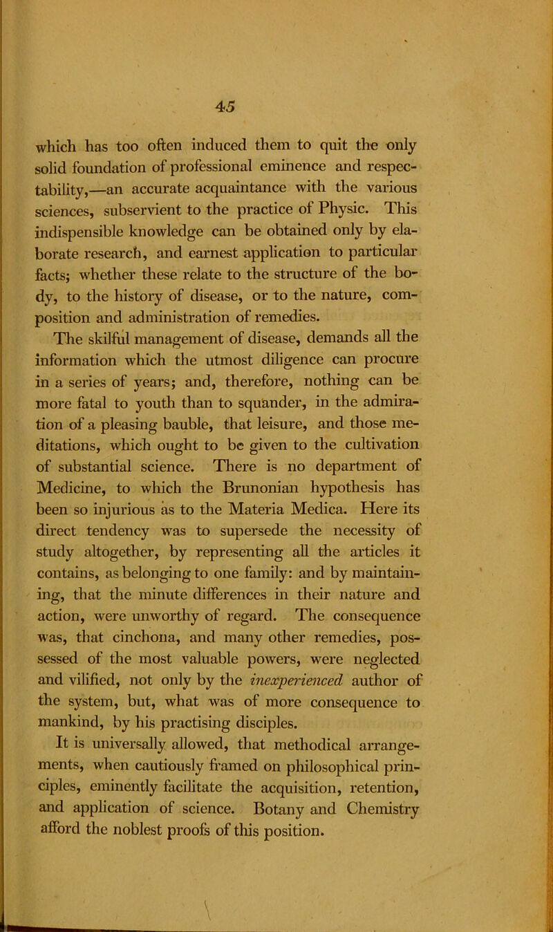which has too often induced them to quit the only solid foundation of professional eminence and respec- tability,—an accurate acquaintance with the various sciences, subservient to the practice of Physic. This indispensible knowledge can be obtained only by ela- borate research, and earnest application to particular facts; whether these relate to the structure of the bo- dy, to the history of disease, or to the nature, com- position and administration of remedies. The skilful management of disease, demands all the information which the utmost diligence can procure in a series of years; and, therefore, nothing can be more fatal to youth than to squander, in the admira- tion of a pleasing bauble, that leisure, and those me- ditations, which ought to be given to the cultivation of substantial science. There is no department of Medicine, to which the Brunonian hypothesis has been so injurious as to the Materia Medica. Here its direct tendency was to supersede the necessity of study altogether, by representing all the articles it contains, as belonging to one family: and by maintain- ing, that the minute differences in their nature and action, were unworthy of regard. The consequence was, that cinchona, and many other remedies, pos- sessed of the most valuable powers, were neglected and vilified, not only by the inexperienced author of the system, but, what was of more consequence to mankind, by his practising disciples. It is universally allowed, that methodical arrange- ments, when cautiously framed on philosophical prin- ciples, eminently facilitate the acquisition, retention, and application of science. Botany and Chemistry afford the noblest proofs of this position. \