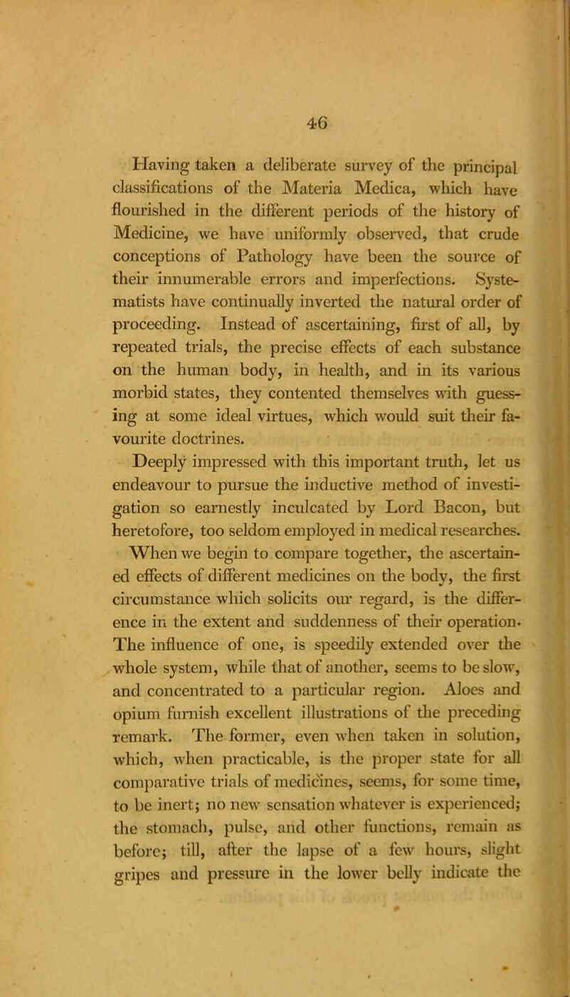 Having taken a deliberate survey of the principal classifications of the Materia Medica, which have flourished in the different periods of the history of Medicine, we have uniformly observed, that crude conceptions of Pathology have been the source of their innumerable errors and imperfections. Syste- matists have continually inverted the natural order of proceeding. Instead of ascertaining, first of all, by repeated trials, the precise effects of each substance on the human body, in health, and in its various morbid states, they contented themselves with guess- ing at some ideal virtues, which would suit their fa- vourite doctrines. Deeply impressed with this important truth, let us endeavour to pursue the inductive method of investi- gation so earnestly inculcated by Lord Bacon, but heretofore, too seldom employed in medical researches. When we begin to compare together, the ascertain- ed effects of different medicines on the body, the first circumstance which solicits our regard, is the differ- ence in the extent and suddenness of their operation. The influence of one, is speedily extended over the whole system, while that of another, seems to be slow, and concentrated to a particular region. Aloes and opium furnish excellent illustrations of the preceding remark. The former, even when taken in solution, which, when practicable, is the proper state for all comparative trials of medicines, seems, for some time, to be inert; no new sensation whatever is experienced; the stomach, pulse, and other functions, remain as before; till, alter the lapse of a fewr hours, slight gripes and pressure in the lower belly indicate the