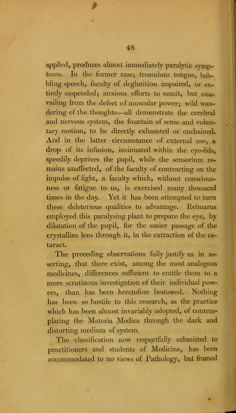 applied, produces almost immediately paralytic symp- toms. In the former case, tremulous tongue, bab- bling speech, faculty of deglutition impaired, or en- tirely suspended; anxious efforts to vomit, but una- vailing from the defect of muscular power; wild wan- dering of the thoughts—all demonstrate the cerebral and nervous system, the fountain of sense and volun- tary motion, to be directly exhausted or enchained. And in the latter circumstance of external use, a drop of its infusion, insinuated within the eye-lids, speedily deprives the pupil, while the sensorium re- mains unaffected, of the faculty of contracting on the impulse of light, a faculty which, without conscious- ness or fatigue to us, is exercised many thousand times in the day. Yet it has been attempted to turn these deleterious qualities to advantage. Reimarus employed this paralysing plant to prepare the eye, by dilatation of the pupil, for the easier passage of the crystalline lens through it, in the extraction of the ca- taract. The preceding observations fully justify us in as- serting, that there exist, among the most analogous medicines, differences sufficient to entitle them to a more scrutinous investigation of their individual pow- ers, than has been heretofore bestowed. Nothing has been so hostile to this research, as the practice which has been almost invariably adopted, of contem- plating the Materia Medica through the dark and distorting medium of system. The classification now respectfully submitted to practitioners and students of Medicine, has been accommodated to no views of Pathology, but framed