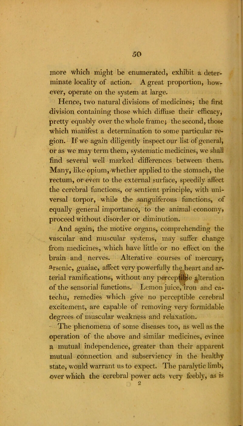 more which might be enumerated, exhibit a deter- minate locality of action. A great proportion, how- ever, operate on the system at large. Hence, two natural divisions of medicines; the first division containing those which diffuse their efficacy, pretty equably over the whole frame; the second, those which manifest a determination to some particular re- gion. If we again diligently inspect our list of general, or as we may term them, systematic medicines, we shall find several well marked differences between them. Many, like opium, whether applied to the stomach, the rectum, or even to the external surface, speedily affect the cerebral functions, or sentient principle, with uni- versal torpor, while the sanguiferous functions, of equally general importance, to the animal economy, proceed without disorder or diminution. And again, the motive organs, comprehending the vascular and muscular systems, may suffer change from medicines, which have little or no effect on the brain and nerves. Alterative courses of mercury, %senic, guaiac, affect very powerfully the heart and ar- terial ramifications, without any perceptible ^Iteration of the sensorial functions. Lemon juice, iron and ca- techu, remedies which give no perceptible cerebral excitement, are capable of removing very formidable degrees of muscular weakness and relaxation. The phenomena of some diseases too, as well as the operation of the above and similar medicines, evince a mutual independence, greater than their apparent mutual connection and subserviency in the healthy state, would warrant us to expect. The paralytic limb, over which the cerebral power acts very feebly, as is 2