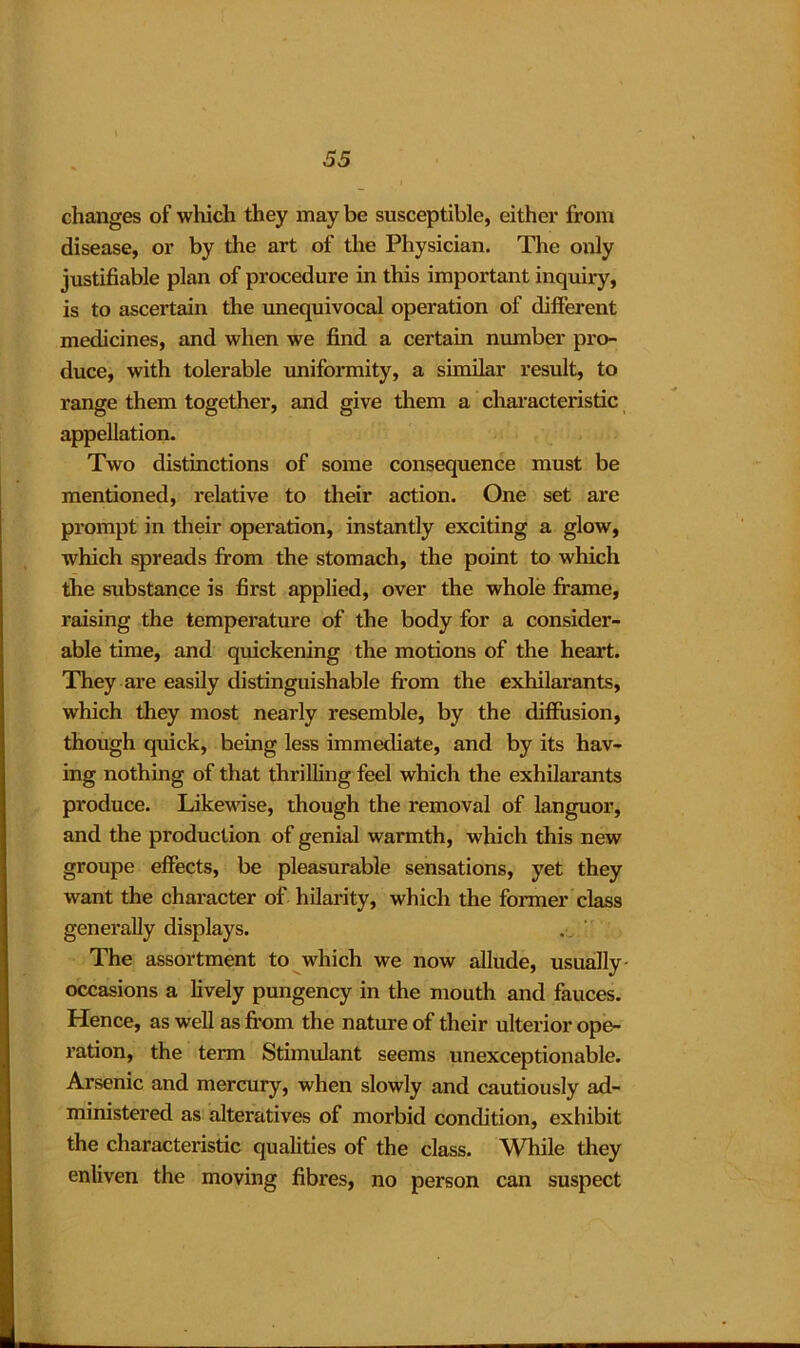 35 changes of which they may be susceptible, either from disease, or by the art of the Physician. The only justifiable plan of procedure in this important inquiry, is to ascertain the unequivocal operation of different medicines, and when we find a certain number pro- duce, with tolerable uniformity, a similar result, to range them together, and give them a characteristic appellation. Two distinctions of some consequence must be mentioned, relative to their action. One set are prompt in their operation, instantly exciting a glow, which spreads from the stomach, the point to which the substance is first applied, over the whole frame, raising the temperature of the body for a consider- able time, and quickening the motions of the heart. They are easily distinguishable from the exhilarants, which they most nearly resemble, by the diffusion, though quick, being less immediate, and by its hav- ing nothing of that thrilling feel which the exhilarants produce. Likewise, though the removal of languor, and the production of genial warmth, which this new groupe effects, be pleasurable sensations, yet they want the character of hilarity, which the former class generally displays. The assortment to which we now allude, usually occasions a lively pungency in the mouth and fauces. Hence, as well as from the nature of their ulterior ope- ration, the term Stimulant seems unexceptionable. Arsenic and mercury, when slowly and cautiously ad- ministered as alteratives of morbid condition, exhibit the characteristic qualities of the class. While they enliven the moving fibres, no person can suspect