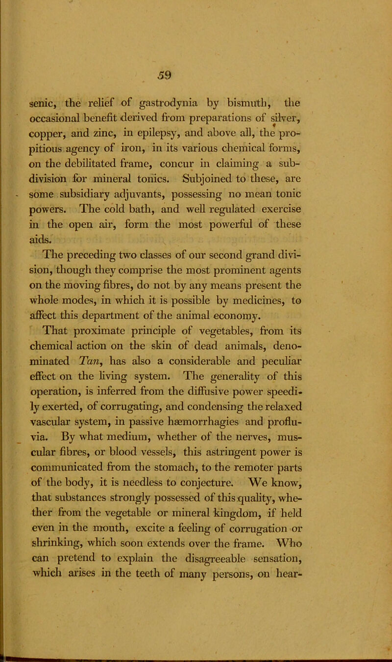 senic, the relief of gastrodynia by bismuth, the occasional benefit derived from preparations of silver, copper, and zinc, in epilepsy, and above all, the pro- pitious agency of iron, in its various chemical forms, on the debilitated frame, concur in claiming a sub- division for mineral tonics. Subjoined to these, are some subsidiary adjuvants, possessing no mean tonic powers. The cold bath, and well regulated exercise in the open air, form the most powerful of these aids. The preceding two classes of our second grand divi- sion, though they comprise the most prominent agents on the moving fibres, do not by any means present the whole modes, in which it is possible by medicines, to affect this department of the animal economy. That proximate principle of vegetables, from its chemical action on the skin of dead animals, deno- minated Tan, has also a considerable and peculiar effect on the living system. The generality of this operation, is inferred from the diffusive power speedi- ly exerted, of corrugating, and condensing the relaxed vascular system, in passive haemorrhagies and proflu- via. By what medium, whether of the nerves, mus- cular fibres, or blood vessels, this astringent power is communicated from the stomach, to the remoter parts of the body, it is needless to conjecture. We know, that substances strongly possessed of this quality, whe- ther from the vegetable or mineral kingdom, if held even in the mouth, excite a feeling of corrugation or shrinking, which soon extends over the frame. Who can pretend to explain the disagreeable sensation, which arises in the teeth of many persons, on hear-