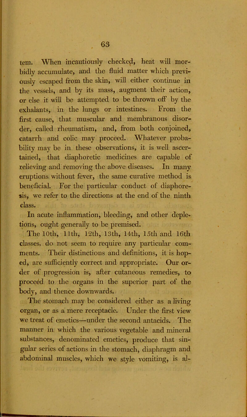 tem. When incautiously checked, heat will mor- bidly accumulate, and the fluid matter which previ- ously escaped from the skin, will either continue in the vessels, and by its mass, augment their action, or else it will be attempted to be thrown off by the exhalants, in the lungs or intestines. From the first cause, that muscular and membranous disor- der, called rheumatism, and, from both conjoined, catarrh and colic may proceed. Whatever proba- bility may be in these observations, it is well ascer- tained, that diaphoretic medicines are capable of relieving and removing the above diseases. In many eruptions without fever, the same curative method is beneficial. For the particular conduct of diaphore- sis, we refer to the directions at the end of the ninth class. In acute inflammation, bleeding, and other deple- tions, ought generally to be premised. The 10th, 11th, 12th, 13th, 14th, 15th and 16th classes, do not seem to require any particular com- ments. Their distinctions and definitions, it is hop- ed, are sufficiently correct and appropriate. Our or- der of progression is, after cutaneous remedies, to proceed to the organs in the superior part of the body, and thence downwards. The stomach may be considered either as a living organ, or as a mere receptacle. Under the first view we treat of emetics—under the second antacids. The manner in which the various vegetable and mineral substances, denominated emetics, produce that sin- gular series of actions in the stomach, diaphragm and abdominal muscles, which we style vomiting, is al-